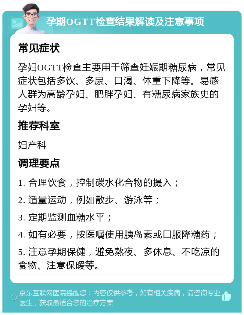 孕期OGTT检查结果解读及注意事项 常见症状 孕妇OGTT检查主要用于筛查妊娠期糖尿病，常见症状包括多饮、多尿、口渴、体重下降等。易感人群为高龄孕妇、肥胖孕妇、有糖尿病家族史的孕妇等。 推荐科室 妇产科 调理要点 1. 合理饮食，控制碳水化合物的摄入； 2. 适量运动，例如散步、游泳等； 3. 定期监测血糖水平； 4. 如有必要，按医嘱使用胰岛素或口服降糖药； 5. 注意孕期保健，避免熬夜、多休息、不吃凉的食物、注意保暖等。