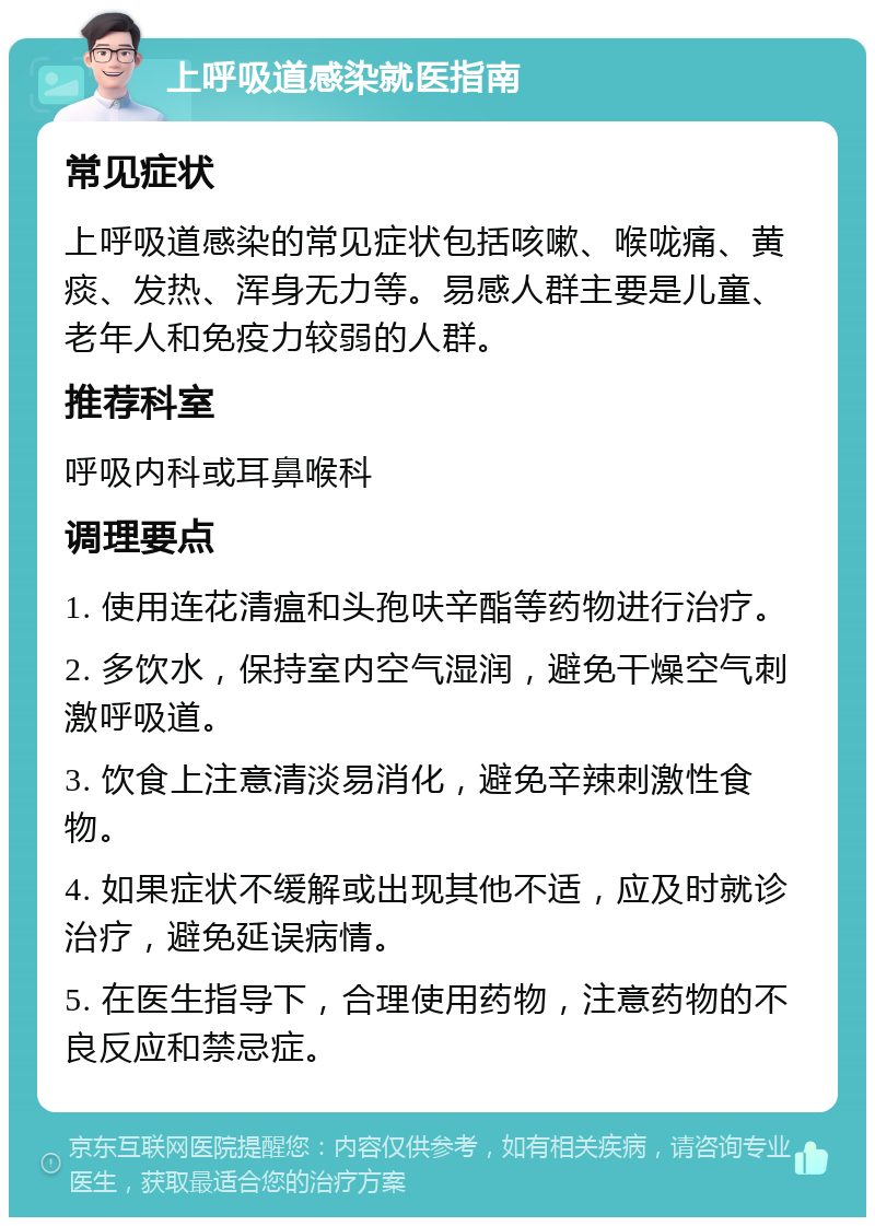 上呼吸道感染就医指南 常见症状 上呼吸道感染的常见症状包括咳嗽、喉咙痛、黄痰、发热、浑身无力等。易感人群主要是儿童、老年人和免疫力较弱的人群。 推荐科室 呼吸内科或耳鼻喉科 调理要点 1. 使用连花清瘟和头孢呋辛酯等药物进行治疗。 2. 多饮水，保持室内空气湿润，避免干燥空气刺激呼吸道。 3. 饮食上注意清淡易消化，避免辛辣刺激性食物。 4. 如果症状不缓解或出现其他不适，应及时就诊治疗，避免延误病情。 5. 在医生指导下，合理使用药物，注意药物的不良反应和禁忌症。