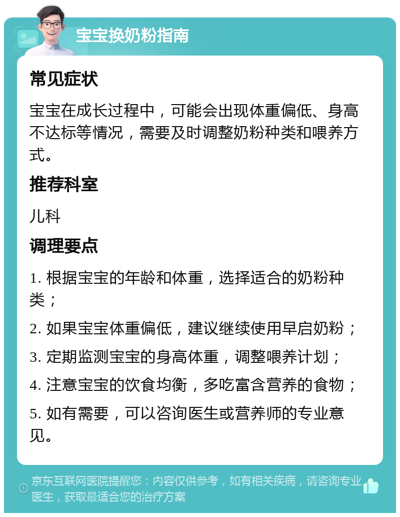 宝宝换奶粉指南 常见症状 宝宝在成长过程中，可能会出现体重偏低、身高不达标等情况，需要及时调整奶粉种类和喂养方式。 推荐科室 儿科 调理要点 1. 根据宝宝的年龄和体重，选择适合的奶粉种类； 2. 如果宝宝体重偏低，建议继续使用早启奶粉； 3. 定期监测宝宝的身高体重，调整喂养计划； 4. 注意宝宝的饮食均衡，多吃富含营养的食物； 5. 如有需要，可以咨询医生或营养师的专业意见。