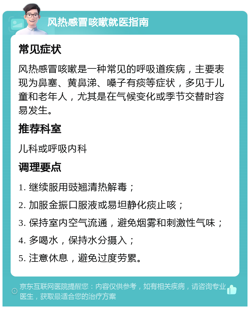 风热感冒咳嗽就医指南 常见症状 风热感冒咳嗽是一种常见的呼吸道疾病，主要表现为鼻塞、黄鼻涕、嗓子有痰等症状，多见于儿童和老年人，尤其是在气候变化或季节交替时容易发生。 推荐科室 儿科或呼吸内科 调理要点 1. 继续服用豉翘清热解毒； 2. 加服金振口服液或易坦静化痰止咳； 3. 保持室内空气流通，避免烟雾和刺激性气味； 4. 多喝水，保持水分摄入； 5. 注意休息，避免过度劳累。