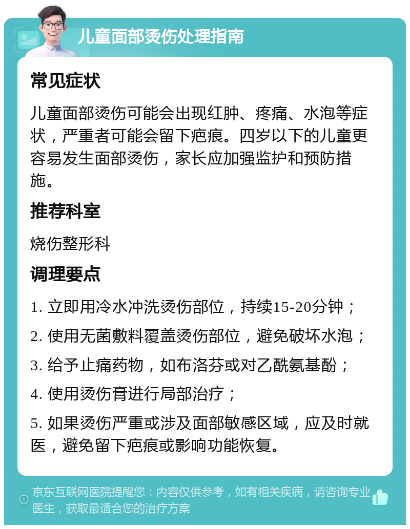 儿童面部烫伤处理指南 常见症状 儿童面部烫伤可能会出现红肿、疼痛、水泡等症状，严重者可能会留下疤痕。四岁以下的儿童更容易发生面部烫伤，家长应加强监护和预防措施。 推荐科室 烧伤整形科 调理要点 1. 立即用冷水冲洗烫伤部位，持续15-20分钟； 2. 使用无菌敷料覆盖烫伤部位，避免破坏水泡； 3. 给予止痛药物，如布洛芬或对乙酰氨基酚； 4. 使用烫伤膏进行局部治疗； 5. 如果烫伤严重或涉及面部敏感区域，应及时就医，避免留下疤痕或影响功能恢复。