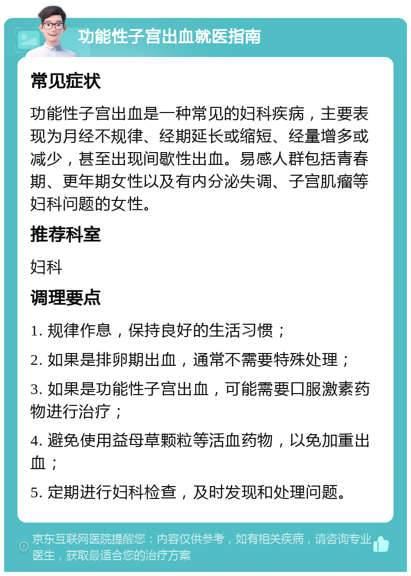 功能性子宫出血就医指南 常见症状 功能性子宫出血是一种常见的妇科疾病，主要表现为月经不规律、经期延长或缩短、经量增多或减少，甚至出现间歇性出血。易感人群包括青春期、更年期女性以及有内分泌失调、子宫肌瘤等妇科问题的女性。 推荐科室 妇科 调理要点 1. 规律作息，保持良好的生活习惯； 2. 如果是排卵期出血，通常不需要特殊处理； 3. 如果是功能性子宫出血，可能需要口服激素药物进行治疗； 4. 避免使用益母草颗粒等活血药物，以免加重出血； 5. 定期进行妇科检查，及时发现和处理问题。