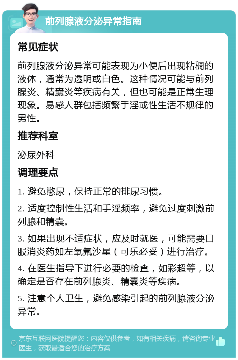 前列腺液分泌异常指南 常见症状 前列腺液分泌异常可能表现为小便后出现粘稠的液体，通常为透明或白色。这种情况可能与前列腺炎、精囊炎等疾病有关，但也可能是正常生理现象。易感人群包括频繁手淫或性生活不规律的男性。 推荐科室 泌尿外科 调理要点 1. 避免憋尿，保持正常的排尿习惯。 2. 适度控制性生活和手淫频率，避免过度刺激前列腺和精囊。 3. 如果出现不适症状，应及时就医，可能需要口服消炎药如左氧氟沙星（可乐必妥）进行治疗。 4. 在医生指导下进行必要的检查，如彩超等，以确定是否存在前列腺炎、精囊炎等疾病。 5. 注意个人卫生，避免感染引起的前列腺液分泌异常。