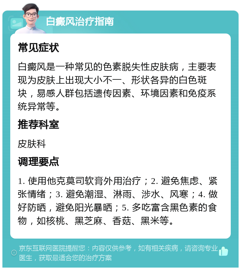 白癜风治疗指南 常见症状 白癜风是一种常见的色素脱失性皮肤病，主要表现为皮肤上出现大小不一、形状各异的白色斑块，易感人群包括遗传因素、环境因素和免疫系统异常等。 推荐科室 皮肤科 调理要点 1. 使用他克莫司软膏外用治疗；2. 避免焦虑、紧张情绪；3. 避免潮湿、淋雨、涉水、风寒；4. 做好防晒，避免阳光暴晒；5. 多吃富含黑色素的食物，如核桃、黑芝麻、香菇、黑米等。