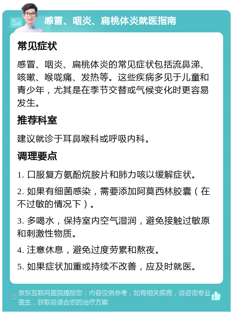 感冒、咽炎、扁桃体炎就医指南 常见症状 感冒、咽炎、扁桃体炎的常见症状包括流鼻涕、咳嗽、喉咙痛、发热等。这些疾病多见于儿童和青少年，尤其是在季节交替或气候变化时更容易发生。 推荐科室 建议就诊于耳鼻喉科或呼吸内科。 调理要点 1. 口服复方氨酚烷胺片和肺力咳以缓解症状。 2. 如果有细菌感染，需要添加阿莫西林胶囊（在不过敏的情况下）。 3. 多喝水，保持室内空气湿润，避免接触过敏原和刺激性物质。 4. 注意休息，避免过度劳累和熬夜。 5. 如果症状加重或持续不改善，应及时就医。