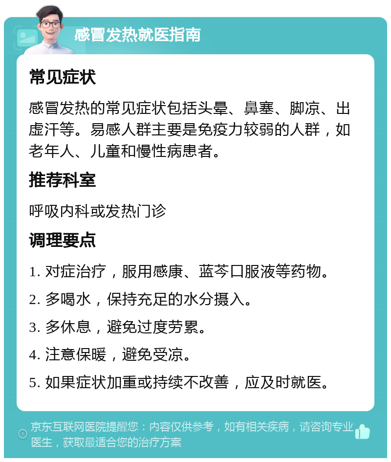 感冒发热就医指南 常见症状 感冒发热的常见症状包括头晕、鼻塞、脚凉、出虚汗等。易感人群主要是免疫力较弱的人群，如老年人、儿童和慢性病患者。 推荐科室 呼吸内科或发热门诊 调理要点 1. 对症治疗，服用感康、蓝芩口服液等药物。 2. 多喝水，保持充足的水分摄入。 3. 多休息，避免过度劳累。 4. 注意保暖，避免受凉。 5. 如果症状加重或持续不改善，应及时就医。