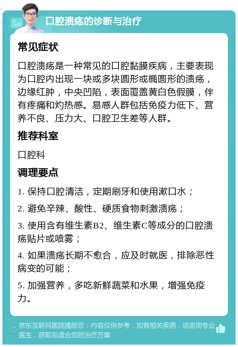 口腔溃疡的诊断与治疗 常见症状 口腔溃疡是一种常见的口腔黏膜疾病，主要表现为口腔内出现一块或多块圆形或椭圆形的溃疡，边缘红肿，中央凹陷，表面覆盖黄白色假膜，伴有疼痛和灼热感。易感人群包括免疫力低下、营养不良、压力大、口腔卫生差等人群。 推荐科室 口腔科 调理要点 1. 保持口腔清洁，定期刷牙和使用漱口水； 2. 避免辛辣、酸性、硬质食物刺激溃疡； 3. 使用含有维生素B2、维生素C等成分的口腔溃疡贴片或喷雾； 4. 如果溃疡长期不愈合，应及时就医，排除恶性病变的可能； 5. 加强营养，多吃新鲜蔬菜和水果，增强免疫力。