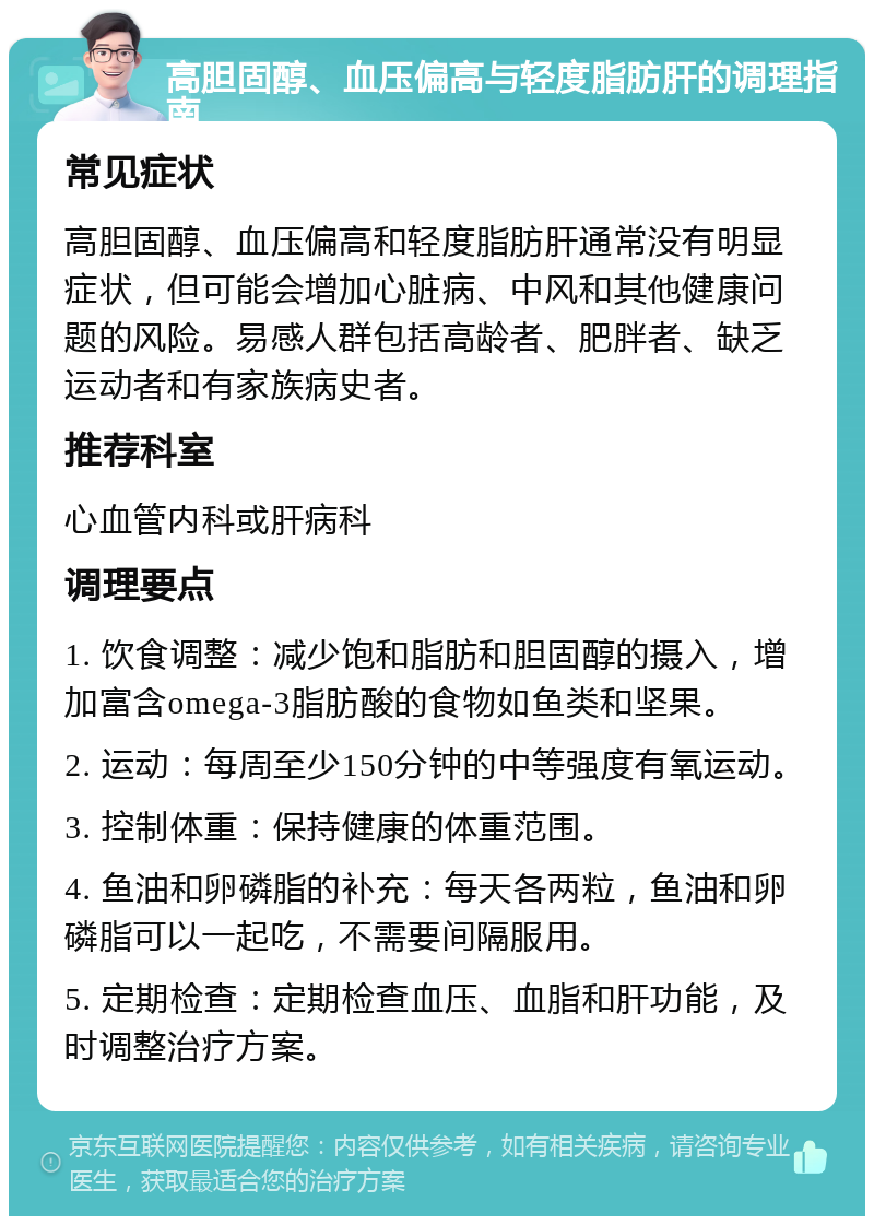 高胆固醇、血压偏高与轻度脂肪肝的调理指南 常见症状 高胆固醇、血压偏高和轻度脂肪肝通常没有明显症状，但可能会增加心脏病、中风和其他健康问题的风险。易感人群包括高龄者、肥胖者、缺乏运动者和有家族病史者。 推荐科室 心血管内科或肝病科 调理要点 1. 饮食调整：减少饱和脂肪和胆固醇的摄入，增加富含omega-3脂肪酸的食物如鱼类和坚果。 2. 运动：每周至少150分钟的中等强度有氧运动。 3. 控制体重：保持健康的体重范围。 4. 鱼油和卵磷脂的补充：每天各两粒，鱼油和卵磷脂可以一起吃，不需要间隔服用。 5. 定期检查：定期检查血压、血脂和肝功能，及时调整治疗方案。