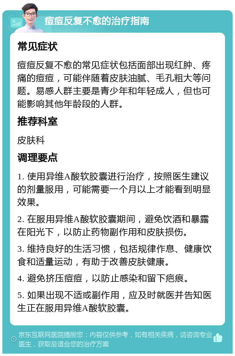 痘痘反复不愈的治疗指南 常见症状 痘痘反复不愈的常见症状包括面部出现红肿、疼痛的痘痘，可能伴随着皮肤油腻、毛孔粗大等问题。易感人群主要是青少年和年轻成人，但也可能影响其他年龄段的人群。 推荐科室 皮肤科 调理要点 1. 使用异维A酸软胶囊进行治疗，按照医生建议的剂量服用，可能需要一个月以上才能看到明显效果。 2. 在服用异维A酸软胶囊期间，避免饮酒和暴露在阳光下，以防止药物副作用和皮肤损伤。 3. 维持良好的生活习惯，包括规律作息、健康饮食和适量运动，有助于改善皮肤健康。 4. 避免挤压痘痘，以防止感染和留下疤痕。 5. 如果出现不适或副作用，应及时就医并告知医生正在服用异维A酸软胶囊。