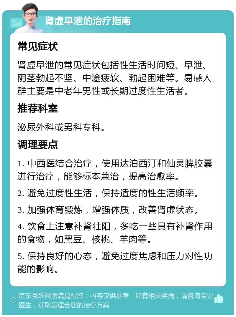 肾虚早泄的治疗指南 常见症状 肾虚早泄的常见症状包括性生活时间短、早泄、阴茎勃起不坚、中途疲软、勃起困难等。易感人群主要是中老年男性或长期过度性生活者。 推荐科室 泌尿外科或男科专科。 调理要点 1. 中西医结合治疗，使用达泊西汀和仙灵脾胶囊进行治疗，能够标本兼治，提高治愈率。 2. 避免过度性生活，保持适度的性生活频率。 3. 加强体育锻炼，增强体质，改善肾虚状态。 4. 饮食上注意补肾壮阳，多吃一些具有补肾作用的食物，如黑豆、核桃、羊肉等。 5. 保持良好的心态，避免过度焦虑和压力对性功能的影响。