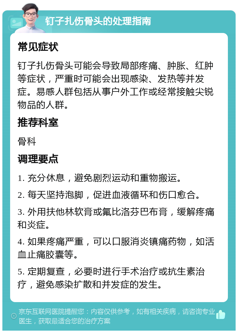 钉子扎伤骨头的处理指南 常见症状 钉子扎伤骨头可能会导致局部疼痛、肿胀、红肿等症状，严重时可能会出现感染、发热等并发症。易感人群包括从事户外工作或经常接触尖锐物品的人群。 推荐科室 骨科 调理要点 1. 充分休息，避免剧烈运动和重物搬运。 2. 每天坚持泡脚，促进血液循环和伤口愈合。 3. 外用扶他林软膏或氟比洛芬巴布膏，缓解疼痛和炎症。 4. 如果疼痛严重，可以口服消炎镇痛药物，如活血止痛胶囊等。 5. 定期复查，必要时进行手术治疗或抗生素治疗，避免感染扩散和并发症的发生。