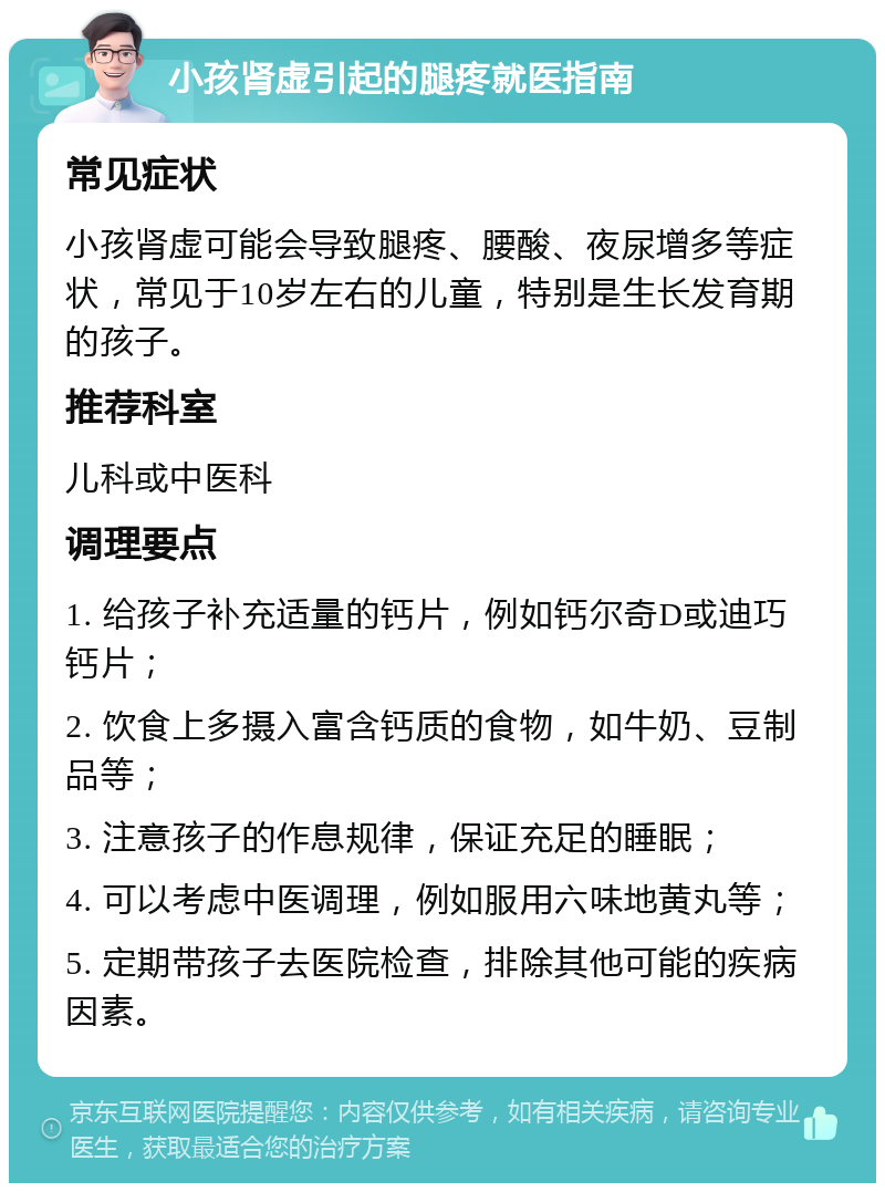 小孩肾虚引起的腿疼就医指南 常见症状 小孩肾虚可能会导致腿疼、腰酸、夜尿增多等症状，常见于10岁左右的儿童，特别是生长发育期的孩子。 推荐科室 儿科或中医科 调理要点 1. 给孩子补充适量的钙片，例如钙尔奇D或迪巧钙片； 2. 饮食上多摄入富含钙质的食物，如牛奶、豆制品等； 3. 注意孩子的作息规律，保证充足的睡眠； 4. 可以考虑中医调理，例如服用六味地黄丸等； 5. 定期带孩子去医院检查，排除其他可能的疾病因素。