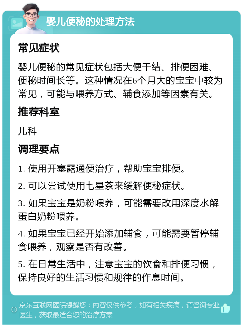 婴儿便秘的处理方法 常见症状 婴儿便秘的常见症状包括大便干结、排便困难、便秘时间长等。这种情况在6个月大的宝宝中较为常见，可能与喂养方式、辅食添加等因素有关。 推荐科室 儿科 调理要点 1. 使用开塞露通便治疗，帮助宝宝排便。 2. 可以尝试使用七星茶来缓解便秘症状。 3. 如果宝宝是奶粉喂养，可能需要改用深度水解蛋白奶粉喂养。 4. 如果宝宝已经开始添加辅食，可能需要暂停辅食喂养，观察是否有改善。 5. 在日常生活中，注意宝宝的饮食和排便习惯，保持良好的生活习惯和规律的作息时间。