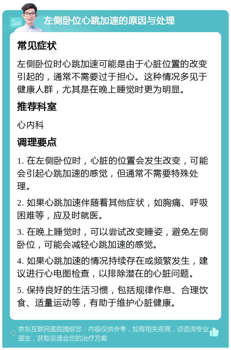 左侧卧位心跳加速的原因与处理 常见症状 左侧卧位时心跳加速可能是由于心脏位置的改变引起的，通常不需要过于担心。这种情况多见于健康人群，尤其是在晚上睡觉时更为明显。 推荐科室 心内科 调理要点 1. 在左侧卧位时，心脏的位置会发生改变，可能会引起心跳加速的感觉，但通常不需要特殊处理。 2. 如果心跳加速伴随着其他症状，如胸痛、呼吸困难等，应及时就医。 3. 在晚上睡觉时，可以尝试改变睡姿，避免左侧卧位，可能会减轻心跳加速的感觉。 4. 如果心跳加速的情况持续存在或频繁发生，建议进行心电图检查，以排除潜在的心脏问题。 5. 保持良好的生活习惯，包括规律作息、合理饮食、适量运动等，有助于维护心脏健康。