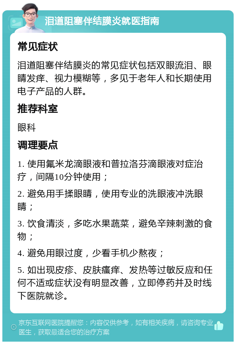 泪道阻塞伴结膜炎就医指南 常见症状 泪道阻塞伴结膜炎的常见症状包括双眼流泪、眼睛发痒、视力模糊等，多见于老年人和长期使用电子产品的人群。 推荐科室 眼科 调理要点 1. 使用氟米龙滴眼液和普拉洛芬滴眼液对症治疗，间隔10分钟使用； 2. 避免用手揉眼睛，使用专业的洗眼液冲洗眼睛； 3. 饮食清淡，多吃水果蔬菜，避免辛辣刺激的食物； 4. 避免用眼过度，少看手机少熬夜； 5. 如出现皮疹、皮肤瘙痒、发热等过敏反应和任何不适或症状没有明显改善，立即停药并及时线下医院就诊。