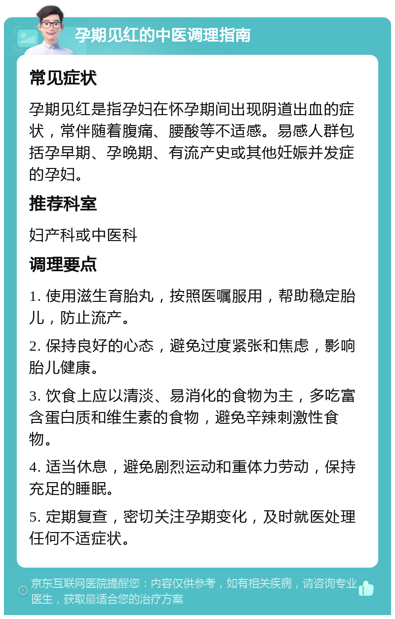 孕期见红的中医调理指南 常见症状 孕期见红是指孕妇在怀孕期间出现阴道出血的症状，常伴随着腹痛、腰酸等不适感。易感人群包括孕早期、孕晚期、有流产史或其他妊娠并发症的孕妇。 推荐科室 妇产科或中医科 调理要点 1. 使用滋生育胎丸，按照医嘱服用，帮助稳定胎儿，防止流产。 2. 保持良好的心态，避免过度紧张和焦虑，影响胎儿健康。 3. 饮食上应以清淡、易消化的食物为主，多吃富含蛋白质和维生素的食物，避免辛辣刺激性食物。 4. 适当休息，避免剧烈运动和重体力劳动，保持充足的睡眠。 5. 定期复查，密切关注孕期变化，及时就医处理任何不适症状。