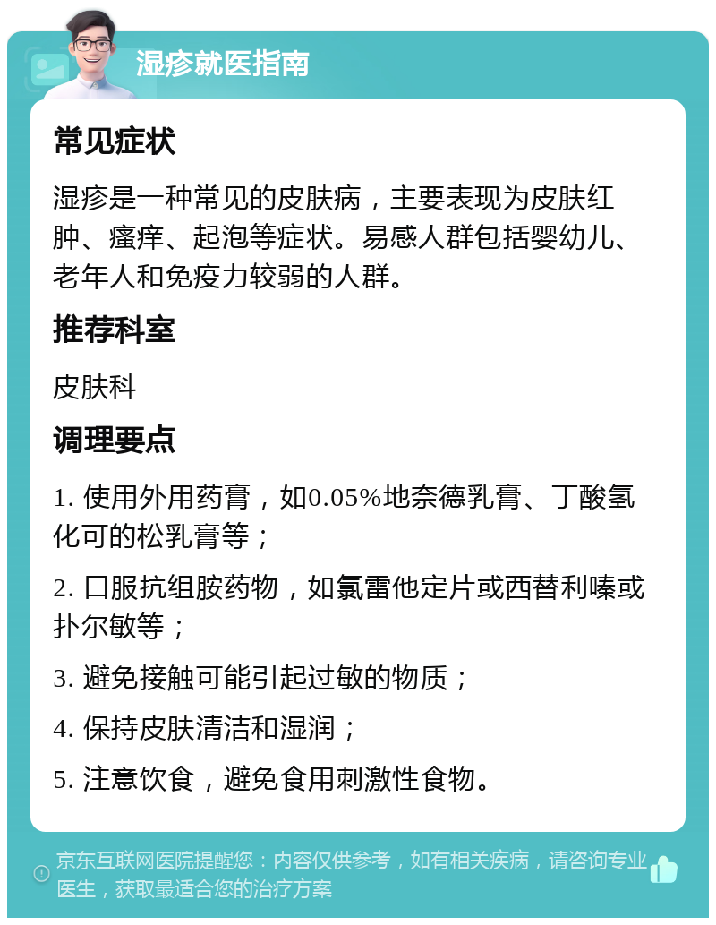 湿疹就医指南 常见症状 湿疹是一种常见的皮肤病，主要表现为皮肤红肿、瘙痒、起泡等症状。易感人群包括婴幼儿、老年人和免疫力较弱的人群。 推荐科室 皮肤科 调理要点 1. 使用外用药膏，如0.05%地奈德乳膏、丁酸氢化可的松乳膏等； 2. 口服抗组胺药物，如氯雷他定片或西替利嗪或扑尔敏等； 3. 避免接触可能引起过敏的物质； 4. 保持皮肤清洁和湿润； 5. 注意饮食，避免食用刺激性食物。