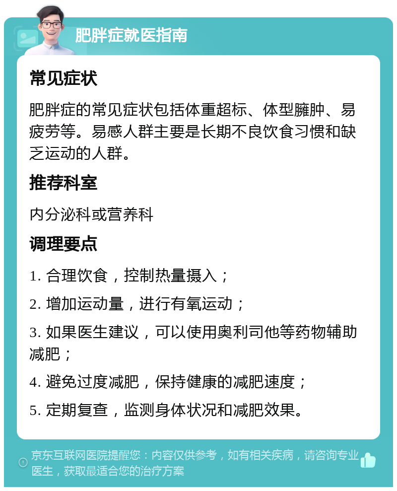 肥胖症就医指南 常见症状 肥胖症的常见症状包括体重超标、体型臃肿、易疲劳等。易感人群主要是长期不良饮食习惯和缺乏运动的人群。 推荐科室 内分泌科或营养科 调理要点 1. 合理饮食，控制热量摄入； 2. 增加运动量，进行有氧运动； 3. 如果医生建议，可以使用奥利司他等药物辅助减肥； 4. 避免过度减肥，保持健康的减肥速度； 5. 定期复查，监测身体状况和减肥效果。