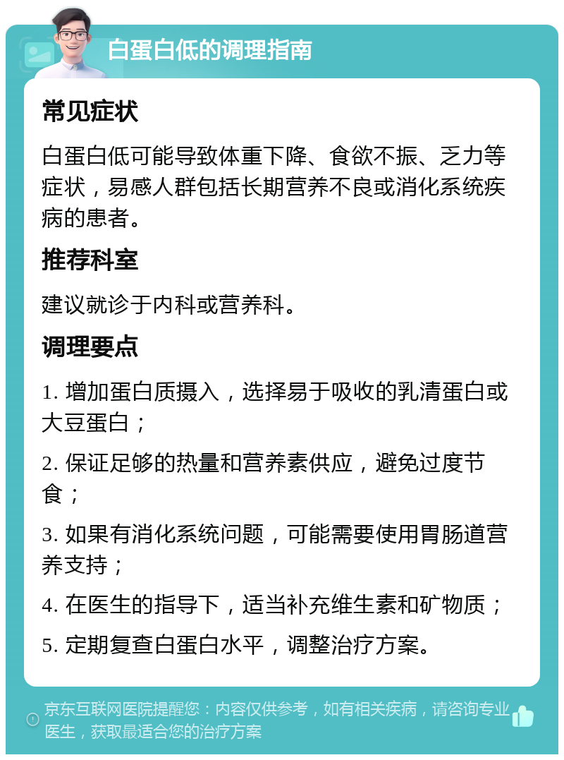 白蛋白低的调理指南 常见症状 白蛋白低可能导致体重下降、食欲不振、乏力等症状，易感人群包括长期营养不良或消化系统疾病的患者。 推荐科室 建议就诊于内科或营养科。 调理要点 1. 增加蛋白质摄入，选择易于吸收的乳清蛋白或大豆蛋白； 2. 保证足够的热量和营养素供应，避免过度节食； 3. 如果有消化系统问题，可能需要使用胃肠道营养支持； 4. 在医生的指导下，适当补充维生素和矿物质； 5. 定期复查白蛋白水平，调整治疗方案。