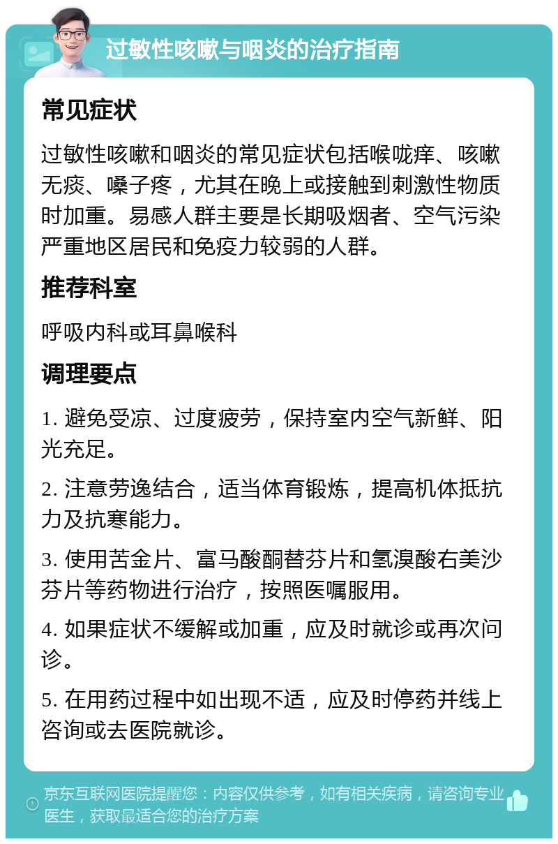 过敏性咳嗽与咽炎的治疗指南 常见症状 过敏性咳嗽和咽炎的常见症状包括喉咙痒、咳嗽无痰、嗓子疼，尤其在晚上或接触到刺激性物质时加重。易感人群主要是长期吸烟者、空气污染严重地区居民和免疫力较弱的人群。 推荐科室 呼吸内科或耳鼻喉科 调理要点 1. 避免受凉、过度疲劳，保持室内空气新鲜、阳光充足。 2. 注意劳逸结合，适当体育锻炼，提高机体抵抗力及抗寒能力。 3. 使用苦金片、富马酸酮替芬片和氢溴酸右美沙芬片等药物进行治疗，按照医嘱服用。 4. 如果症状不缓解或加重，应及时就诊或再次问诊。 5. 在用药过程中如出现不适，应及时停药并线上咨询或去医院就诊。