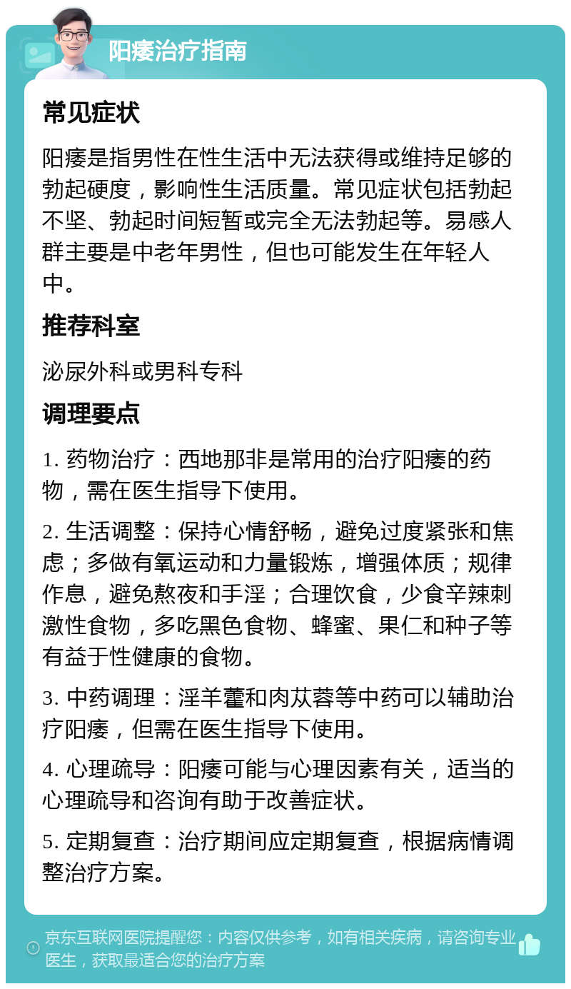 阳痿治疗指南 常见症状 阳痿是指男性在性生活中无法获得或维持足够的勃起硬度，影响性生活质量。常见症状包括勃起不坚、勃起时间短暂或完全无法勃起等。易感人群主要是中老年男性，但也可能发生在年轻人中。 推荐科室 泌尿外科或男科专科 调理要点 1. 药物治疗：西地那非是常用的治疗阳痿的药物，需在医生指导下使用。 2. 生活调整：保持心情舒畅，避免过度紧张和焦虑；多做有氧运动和力量锻炼，增强体质；规律作息，避免熬夜和手淫；合理饮食，少食辛辣刺激性食物，多吃黑色食物、蜂蜜、果仁和种子等有益于性健康的食物。 3. 中药调理：淫羊藿和肉苁蓉等中药可以辅助治疗阳痿，但需在医生指导下使用。 4. 心理疏导：阳痿可能与心理因素有关，适当的心理疏导和咨询有助于改善症状。 5. 定期复查：治疗期间应定期复查，根据病情调整治疗方案。