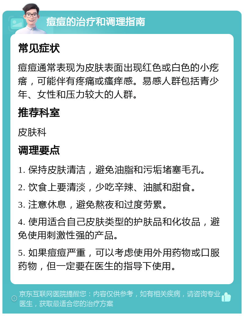 痘痘的治疗和调理指南 常见症状 痘痘通常表现为皮肤表面出现红色或白色的小疙瘩，可能伴有疼痛或瘙痒感。易感人群包括青少年、女性和压力较大的人群。 推荐科室 皮肤科 调理要点 1. 保持皮肤清洁，避免油脂和污垢堵塞毛孔。 2. 饮食上要清淡，少吃辛辣、油腻和甜食。 3. 注意休息，避免熬夜和过度劳累。 4. 使用适合自己皮肤类型的护肤品和化妆品，避免使用刺激性强的产品。 5. 如果痘痘严重，可以考虑使用外用药物或口服药物，但一定要在医生的指导下使用。