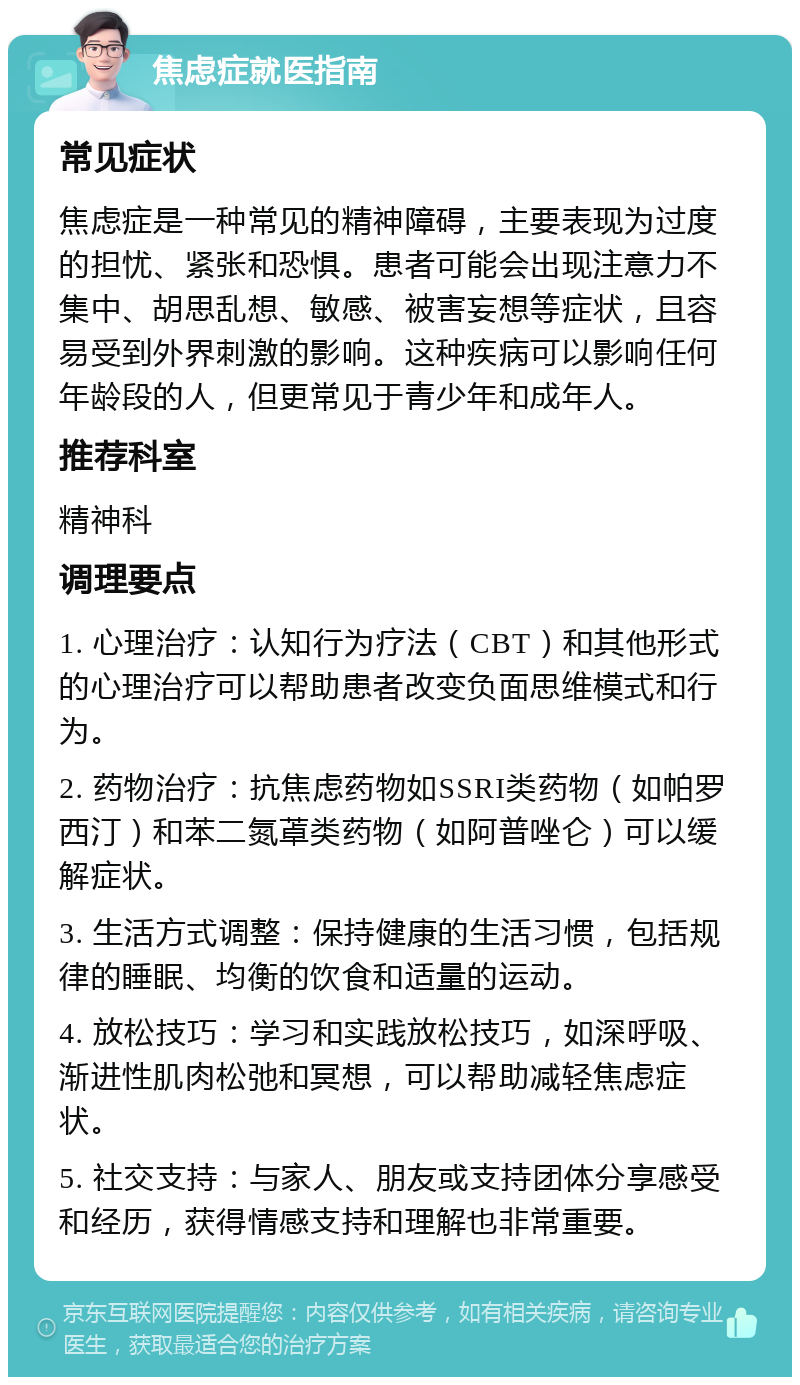 焦虑症就医指南 常见症状 焦虑症是一种常见的精神障碍，主要表现为过度的担忧、紧张和恐惧。患者可能会出现注意力不集中、胡思乱想、敏感、被害妄想等症状，且容易受到外界刺激的影响。这种疾病可以影响任何年龄段的人，但更常见于青少年和成年人。 推荐科室 精神科 调理要点 1. 心理治疗：认知行为疗法（CBT）和其他形式的心理治疗可以帮助患者改变负面思维模式和行为。 2. 药物治疗：抗焦虑药物如SSRI类药物（如帕罗西汀）和苯二氮䓬类药物（如阿普唑仑）可以缓解症状。 3. 生活方式调整：保持健康的生活习惯，包括规律的睡眠、均衡的饮食和适量的运动。 4. 放松技巧：学习和实践放松技巧，如深呼吸、渐进性肌肉松弛和冥想，可以帮助减轻焦虑症状。 5. 社交支持：与家人、朋友或支持团体分享感受和经历，获得情感支持和理解也非常重要。