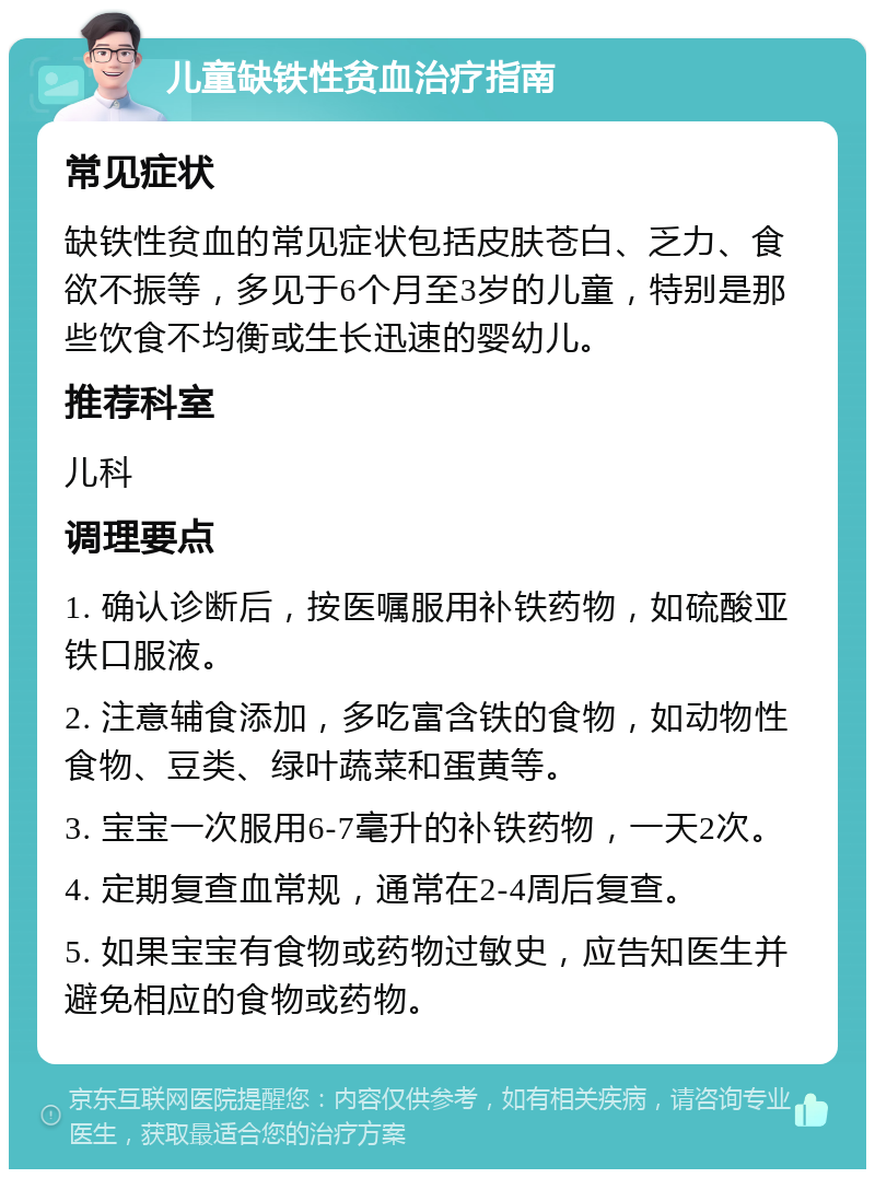 儿童缺铁性贫血治疗指南 常见症状 缺铁性贫血的常见症状包括皮肤苍白、乏力、食欲不振等，多见于6个月至3岁的儿童，特别是那些饮食不均衡或生长迅速的婴幼儿。 推荐科室 儿科 调理要点 1. 确认诊断后，按医嘱服用补铁药物，如硫酸亚铁口服液。 2. 注意辅食添加，多吃富含铁的食物，如动物性食物、豆类、绿叶蔬菜和蛋黄等。 3. 宝宝一次服用6-7毫升的补铁药物，一天2次。 4. 定期复查血常规，通常在2-4周后复查。 5. 如果宝宝有食物或药物过敏史，应告知医生并避免相应的食物或药物。