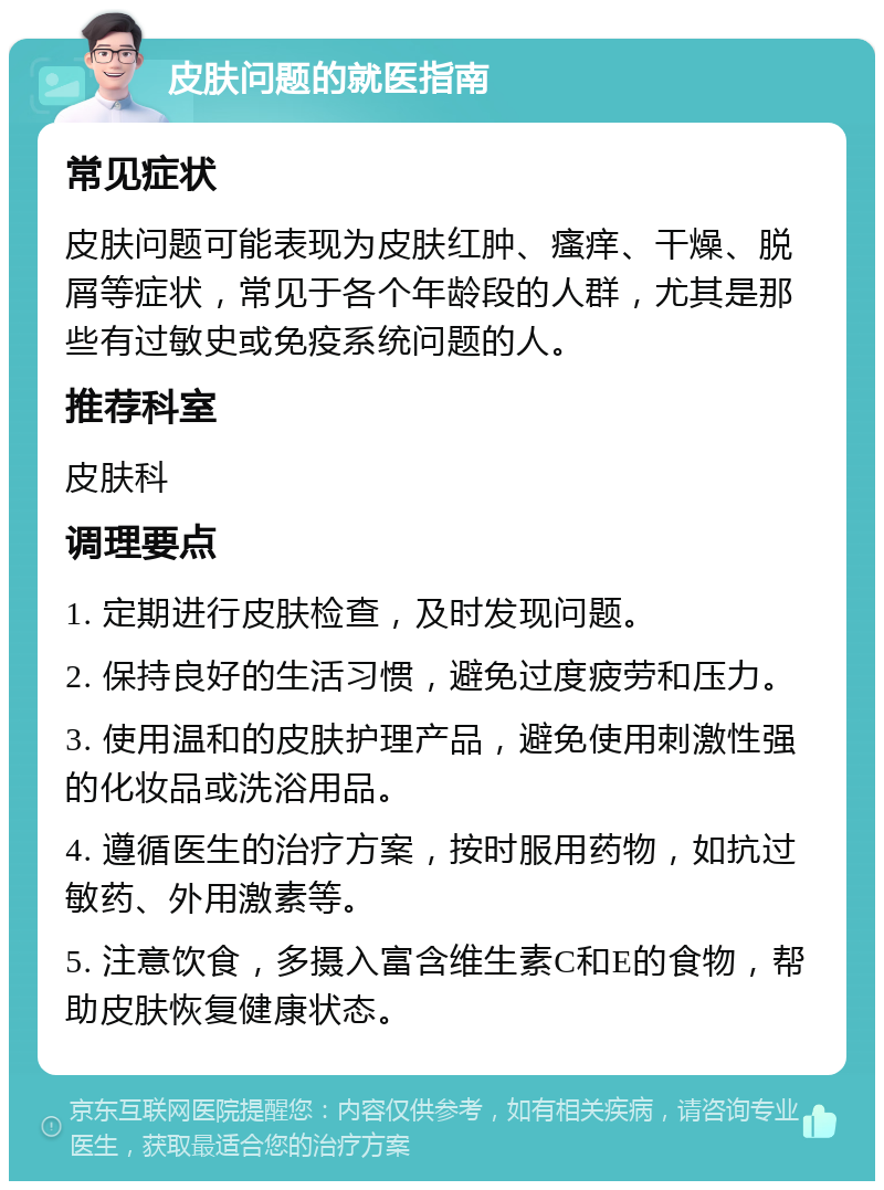 皮肤问题的就医指南 常见症状 皮肤问题可能表现为皮肤红肿、瘙痒、干燥、脱屑等症状，常见于各个年龄段的人群，尤其是那些有过敏史或免疫系统问题的人。 推荐科室 皮肤科 调理要点 1. 定期进行皮肤检查，及时发现问题。 2. 保持良好的生活习惯，避免过度疲劳和压力。 3. 使用温和的皮肤护理产品，避免使用刺激性强的化妆品或洗浴用品。 4. 遵循医生的治疗方案，按时服用药物，如抗过敏药、外用激素等。 5. 注意饮食，多摄入富含维生素C和E的食物，帮助皮肤恢复健康状态。