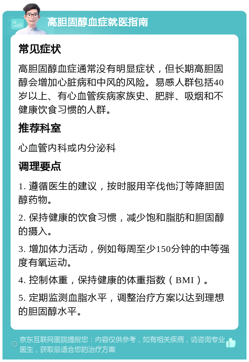 高胆固醇血症就医指南 常见症状 高胆固醇血症通常没有明显症状，但长期高胆固醇会增加心脏病和中风的风险。易感人群包括40岁以上、有心血管疾病家族史、肥胖、吸烟和不健康饮食习惯的人群。 推荐科室 心血管内科或内分泌科 调理要点 1. 遵循医生的建议，按时服用辛伐他汀等降胆固醇药物。 2. 保持健康的饮食习惯，减少饱和脂肪和胆固醇的摄入。 3. 增加体力活动，例如每周至少150分钟的中等强度有氧运动。 4. 控制体重，保持健康的体重指数（BMI）。 5. 定期监测血脂水平，调整治疗方案以达到理想的胆固醇水平。