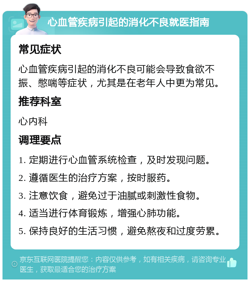 心血管疾病引起的消化不良就医指南 常见症状 心血管疾病引起的消化不良可能会导致食欲不振、憋喘等症状，尤其是在老年人中更为常见。 推荐科室 心内科 调理要点 1. 定期进行心血管系统检查，及时发现问题。 2. 遵循医生的治疗方案，按时服药。 3. 注意饮食，避免过于油腻或刺激性食物。 4. 适当进行体育锻炼，增强心肺功能。 5. 保持良好的生活习惯，避免熬夜和过度劳累。