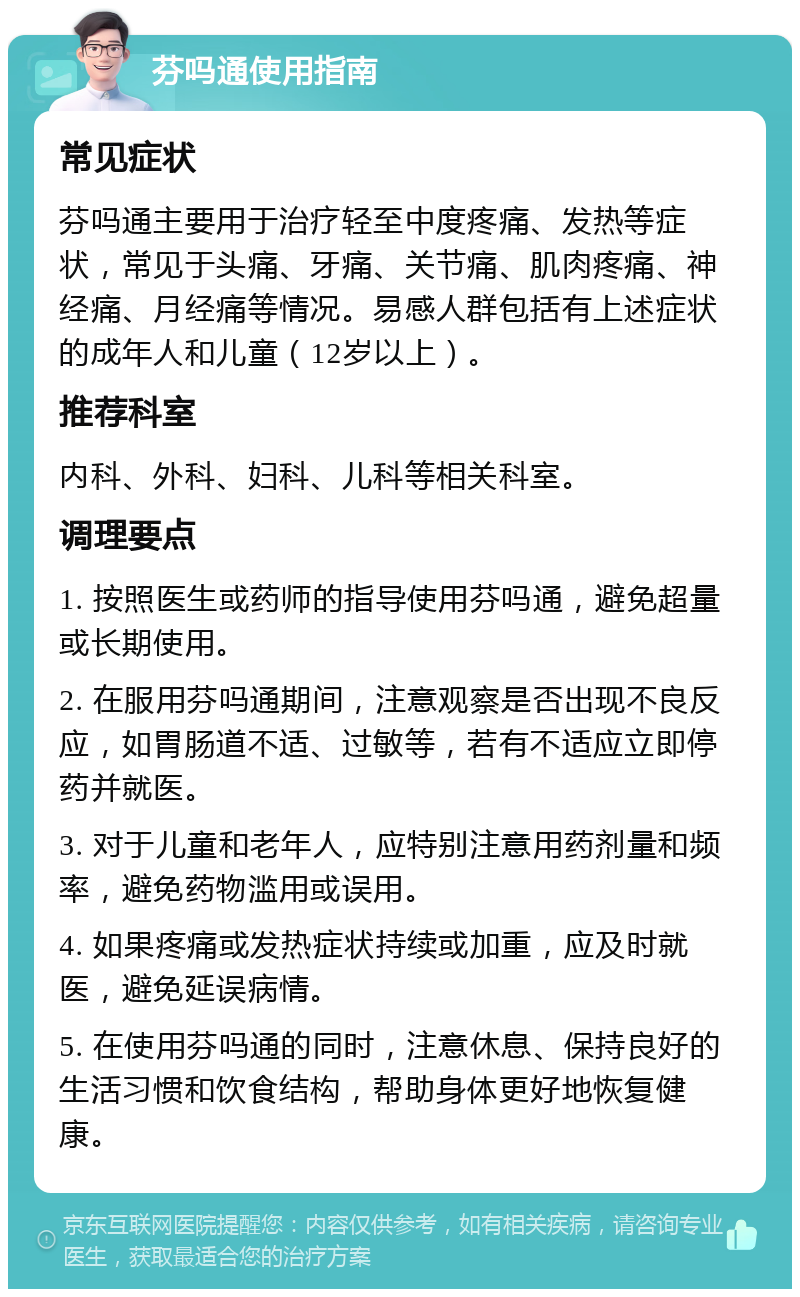 芬吗通使用指南 常见症状 芬吗通主要用于治疗轻至中度疼痛、发热等症状，常见于头痛、牙痛、关节痛、肌肉疼痛、神经痛、月经痛等情况。易感人群包括有上述症状的成年人和儿童（12岁以上）。 推荐科室 内科、外科、妇科、儿科等相关科室。 调理要点 1. 按照医生或药师的指导使用芬吗通，避免超量或长期使用。 2. 在服用芬吗通期间，注意观察是否出现不良反应，如胃肠道不适、过敏等，若有不适应立即停药并就医。 3. 对于儿童和老年人，应特别注意用药剂量和频率，避免药物滥用或误用。 4. 如果疼痛或发热症状持续或加重，应及时就医，避免延误病情。 5. 在使用芬吗通的同时，注意休息、保持良好的生活习惯和饮食结构，帮助身体更好地恢复健康。