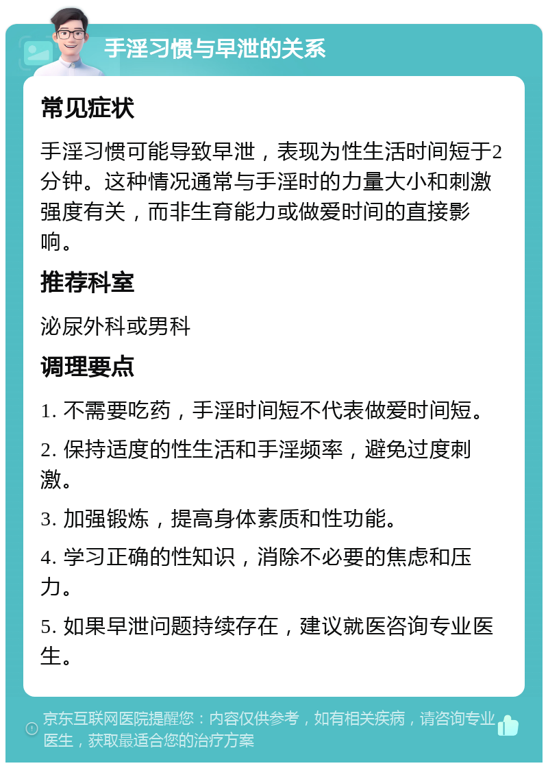 手淫习惯与早泄的关系 常见症状 手淫习惯可能导致早泄，表现为性生活时间短于2分钟。这种情况通常与手淫时的力量大小和刺激强度有关，而非生育能力或做爱时间的直接影响。 推荐科室 泌尿外科或男科 调理要点 1. 不需要吃药，手淫时间短不代表做爱时间短。 2. 保持适度的性生活和手淫频率，避免过度刺激。 3. 加强锻炼，提高身体素质和性功能。 4. 学习正确的性知识，消除不必要的焦虑和压力。 5. 如果早泄问题持续存在，建议就医咨询专业医生。