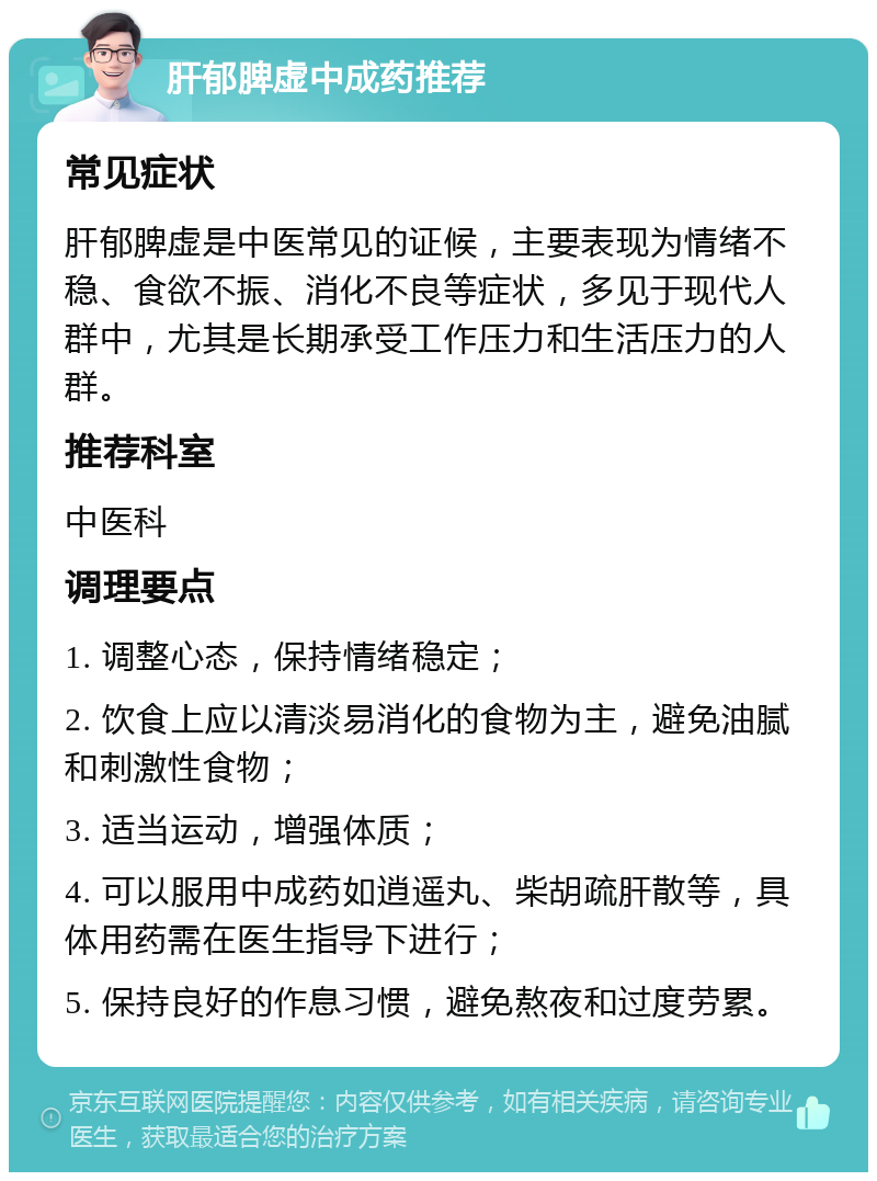 肝郁脾虚中成药推荐 常见症状 肝郁脾虚是中医常见的证候，主要表现为情绪不稳、食欲不振、消化不良等症状，多见于现代人群中，尤其是长期承受工作压力和生活压力的人群。 推荐科室 中医科 调理要点 1. 调整心态，保持情绪稳定； 2. 饮食上应以清淡易消化的食物为主，避免油腻和刺激性食物； 3. 适当运动，增强体质； 4. 可以服用中成药如逍遥丸、柴胡疏肝散等，具体用药需在医生指导下进行； 5. 保持良好的作息习惯，避免熬夜和过度劳累。