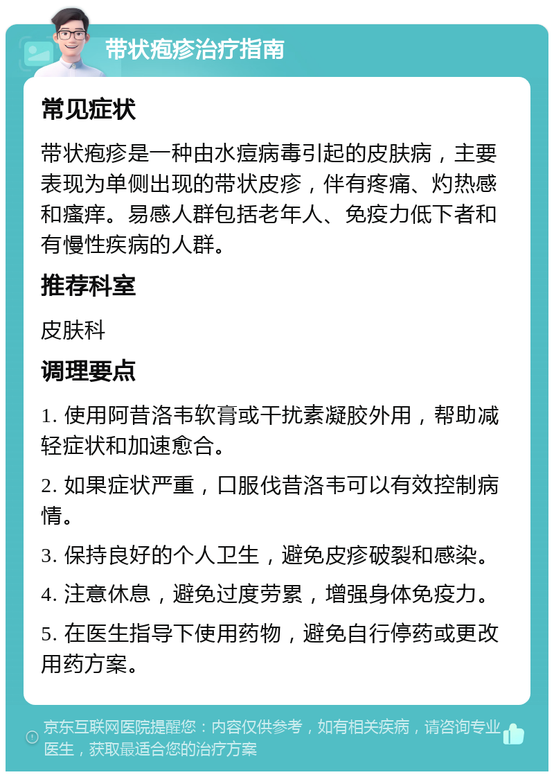 带状疱疹治疗指南 常见症状 带状疱疹是一种由水痘病毒引起的皮肤病，主要表现为单侧出现的带状皮疹，伴有疼痛、灼热感和瘙痒。易感人群包括老年人、免疫力低下者和有慢性疾病的人群。 推荐科室 皮肤科 调理要点 1. 使用阿昔洛韦软膏或干扰素凝胶外用，帮助减轻症状和加速愈合。 2. 如果症状严重，口服伐昔洛韦可以有效控制病情。 3. 保持良好的个人卫生，避免皮疹破裂和感染。 4. 注意休息，避免过度劳累，增强身体免疫力。 5. 在医生指导下使用药物，避免自行停药或更改用药方案。