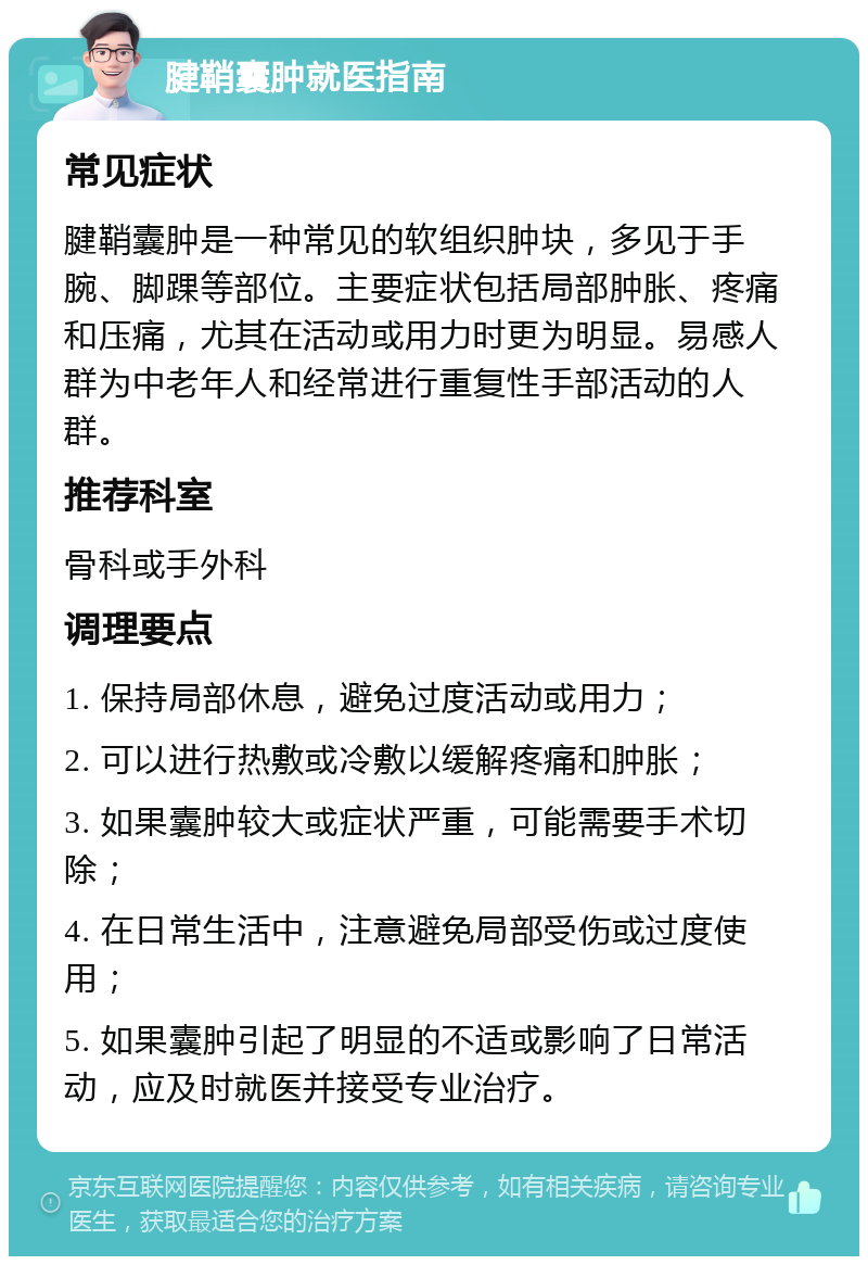 腱鞘囊肿就医指南 常见症状 腱鞘囊肿是一种常见的软组织肿块，多见于手腕、脚踝等部位。主要症状包括局部肿胀、疼痛和压痛，尤其在活动或用力时更为明显。易感人群为中老年人和经常进行重复性手部活动的人群。 推荐科室 骨科或手外科 调理要点 1. 保持局部休息，避免过度活动或用力； 2. 可以进行热敷或冷敷以缓解疼痛和肿胀； 3. 如果囊肿较大或症状严重，可能需要手术切除； 4. 在日常生活中，注意避免局部受伤或过度使用； 5. 如果囊肿引起了明显的不适或影响了日常活动，应及时就医并接受专业治疗。