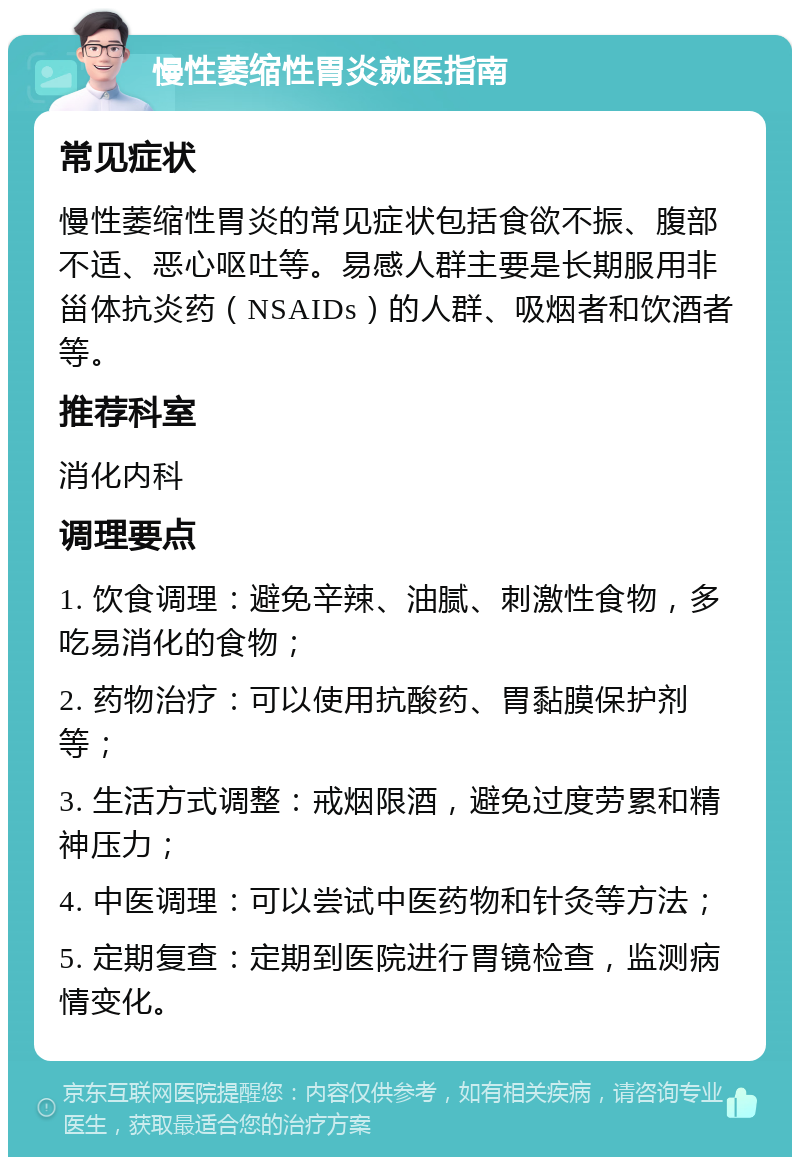 慢性萎缩性胃炎就医指南 常见症状 慢性萎缩性胃炎的常见症状包括食欲不振、腹部不适、恶心呕吐等。易感人群主要是长期服用非甾体抗炎药（NSAIDs）的人群、吸烟者和饮酒者等。 推荐科室 消化内科 调理要点 1. 饮食调理：避免辛辣、油腻、刺激性食物，多吃易消化的食物； 2. 药物治疗：可以使用抗酸药、胃黏膜保护剂等； 3. 生活方式调整：戒烟限酒，避免过度劳累和精神压力； 4. 中医调理：可以尝试中医药物和针灸等方法； 5. 定期复查：定期到医院进行胃镜检查，监测病情变化。