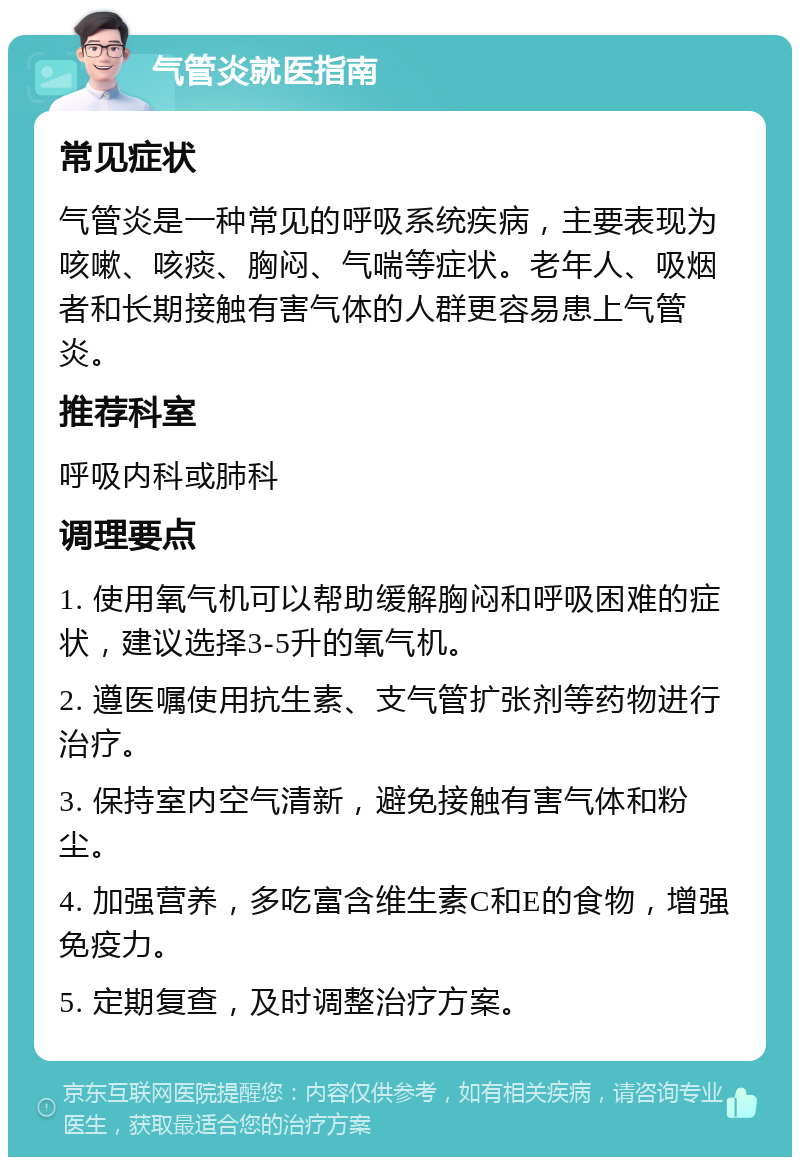 气管炎就医指南 常见症状 气管炎是一种常见的呼吸系统疾病，主要表现为咳嗽、咳痰、胸闷、气喘等症状。老年人、吸烟者和长期接触有害气体的人群更容易患上气管炎。 推荐科室 呼吸内科或肺科 调理要点 1. 使用氧气机可以帮助缓解胸闷和呼吸困难的症状，建议选择3-5升的氧气机。 2. 遵医嘱使用抗生素、支气管扩张剂等药物进行治疗。 3. 保持室内空气清新，避免接触有害气体和粉尘。 4. 加强营养，多吃富含维生素C和E的食物，增强免疫力。 5. 定期复查，及时调整治疗方案。