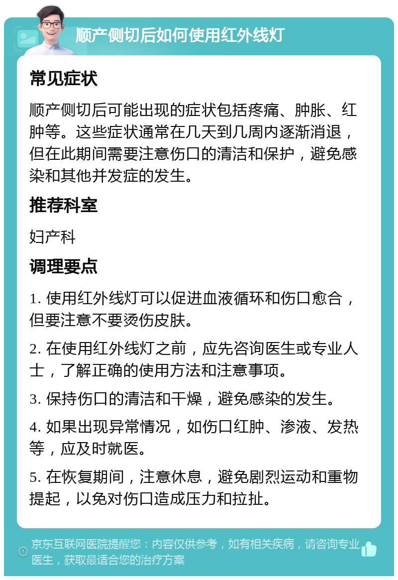 顺产侧切后如何使用红外线灯 常见症状 顺产侧切后可能出现的症状包括疼痛、肿胀、红肿等。这些症状通常在几天到几周内逐渐消退，但在此期间需要注意伤口的清洁和保护，避免感染和其他并发症的发生。 推荐科室 妇产科 调理要点 1. 使用红外线灯可以促进血液循环和伤口愈合，但要注意不要烫伤皮肤。 2. 在使用红外线灯之前，应先咨询医生或专业人士，了解正确的使用方法和注意事项。 3. 保持伤口的清洁和干燥，避免感染的发生。 4. 如果出现异常情况，如伤口红肿、渗液、发热等，应及时就医。 5. 在恢复期间，注意休息，避免剧烈运动和重物提起，以免对伤口造成压力和拉扯。