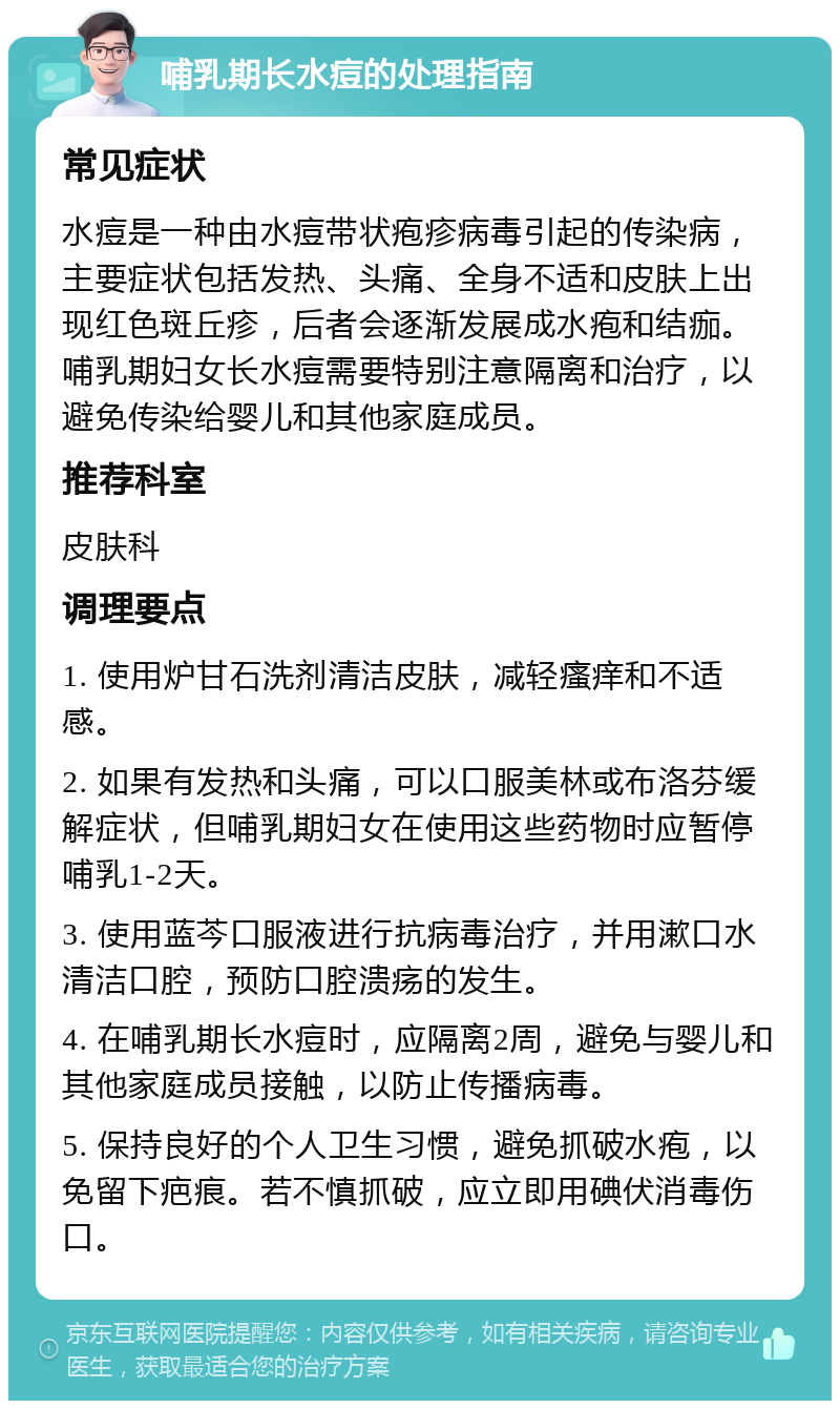 哺乳期长水痘的处理指南 常见症状 水痘是一种由水痘带状疱疹病毒引起的传染病，主要症状包括发热、头痛、全身不适和皮肤上出现红色斑丘疹，后者会逐渐发展成水疱和结痂。哺乳期妇女长水痘需要特别注意隔离和治疗，以避免传染给婴儿和其他家庭成员。 推荐科室 皮肤科 调理要点 1. 使用炉甘石洗剂清洁皮肤，减轻瘙痒和不适感。 2. 如果有发热和头痛，可以口服美林或布洛芬缓解症状，但哺乳期妇女在使用这些药物时应暂停哺乳1-2天。 3. 使用蓝芩口服液进行抗病毒治疗，并用漱口水清洁口腔，预防口腔溃疡的发生。 4. 在哺乳期长水痘时，应隔离2周，避免与婴儿和其他家庭成员接触，以防止传播病毒。 5. 保持良好的个人卫生习惯，避免抓破水疱，以免留下疤痕。若不慎抓破，应立即用碘伏消毒伤口。