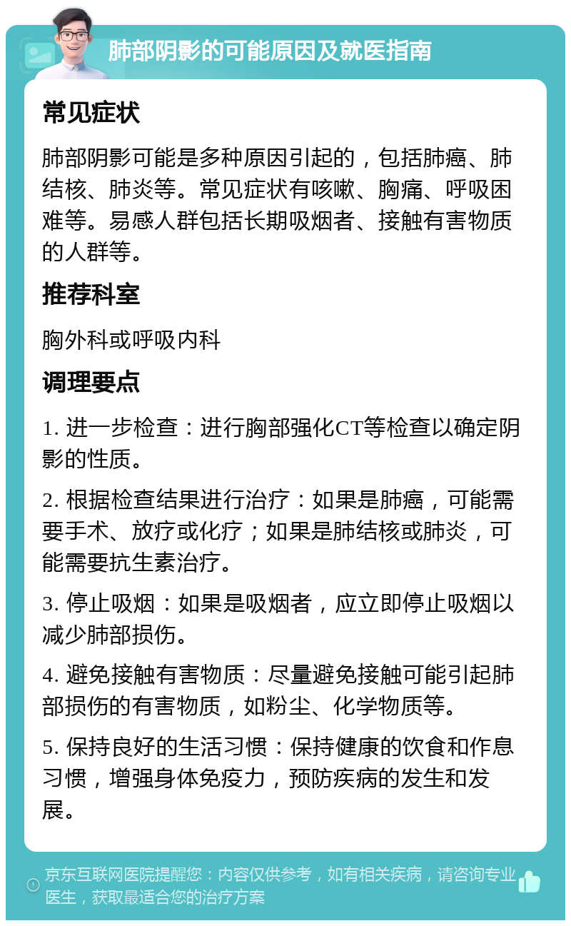 肺部阴影的可能原因及就医指南 常见症状 肺部阴影可能是多种原因引起的，包括肺癌、肺结核、肺炎等。常见症状有咳嗽、胸痛、呼吸困难等。易感人群包括长期吸烟者、接触有害物质的人群等。 推荐科室 胸外科或呼吸内科 调理要点 1. 进一步检查：进行胸部强化CT等检查以确定阴影的性质。 2. 根据检查结果进行治疗：如果是肺癌，可能需要手术、放疗或化疗；如果是肺结核或肺炎，可能需要抗生素治疗。 3. 停止吸烟：如果是吸烟者，应立即停止吸烟以减少肺部损伤。 4. 避免接触有害物质：尽量避免接触可能引起肺部损伤的有害物质，如粉尘、化学物质等。 5. 保持良好的生活习惯：保持健康的饮食和作息习惯，增强身体免疫力，预防疾病的发生和发展。