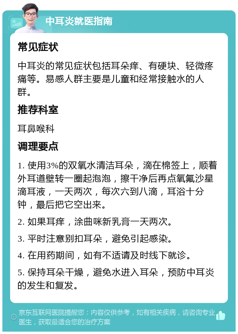 中耳炎就医指南 常见症状 中耳炎的常见症状包括耳朵痒、有硬块、轻微疼痛等。易感人群主要是儿童和经常接触水的人群。 推荐科室 耳鼻喉科 调理要点 1. 使用3%的双氧水清洁耳朵，滴在棉签上，顺着外耳道壁转一圈起泡泡，擦干净后再点氧氟沙星滴耳液，一天两次，每次六到八滴，耳浴十分钟，最后把它空出来。 2. 如果耳痒，涂曲咪新乳膏一天两次。 3. 平时注意别扣耳朵，避免引起感染。 4. 在用药期间，如有不适请及时线下就诊。 5. 保持耳朵干燥，避免水进入耳朵，预防中耳炎的发生和复发。