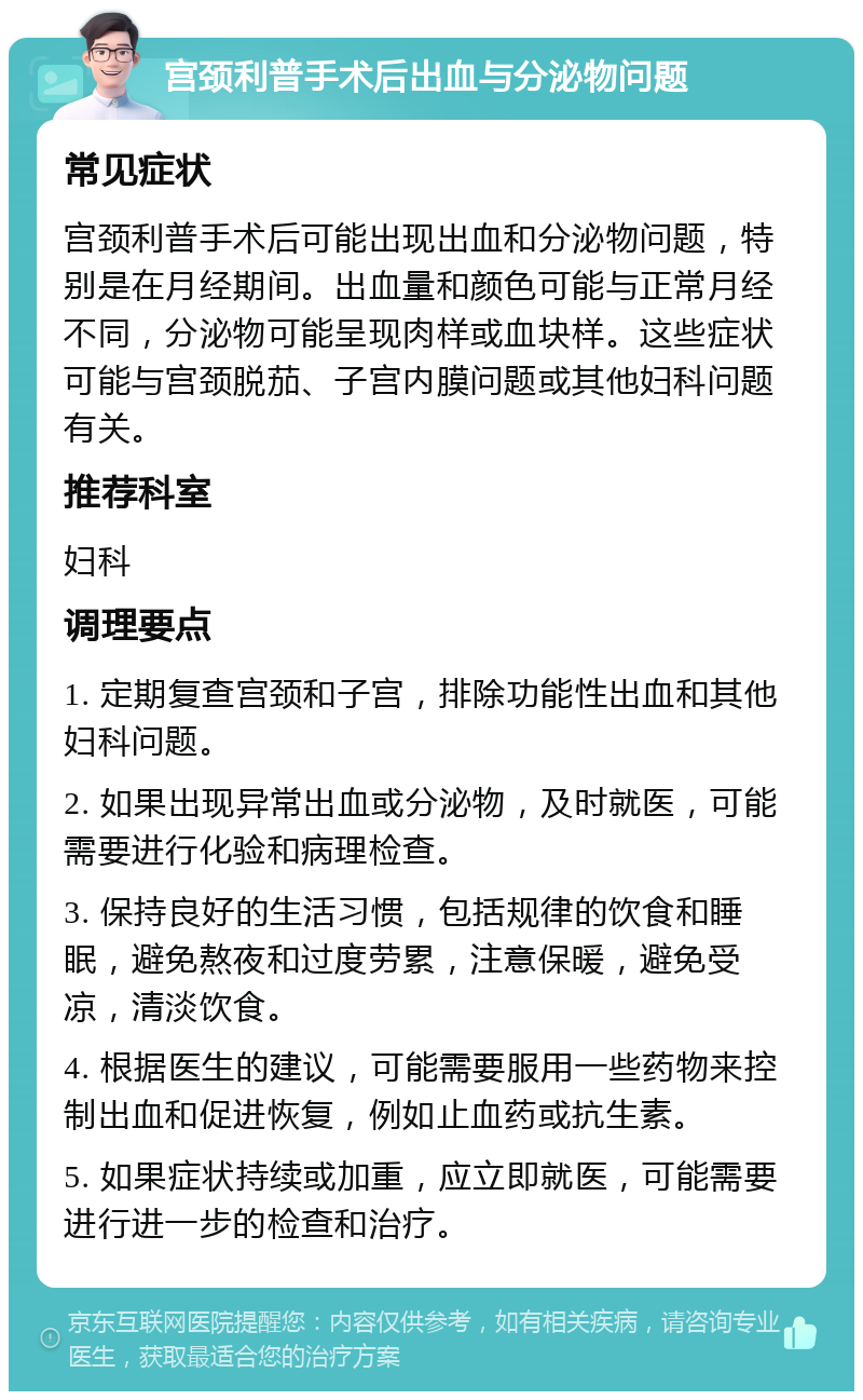 宫颈利普手术后出血与分泌物问题 常见症状 宫颈利普手术后可能出现出血和分泌物问题，特别是在月经期间。出血量和颜色可能与正常月经不同，分泌物可能呈现肉样或血块样。这些症状可能与宫颈脱茄、子宫内膜问题或其他妇科问题有关。 推荐科室 妇科 调理要点 1. 定期复查宫颈和子宫，排除功能性出血和其他妇科问题。 2. 如果出现异常出血或分泌物，及时就医，可能需要进行化验和病理检查。 3. 保持良好的生活习惯，包括规律的饮食和睡眠，避免熬夜和过度劳累，注意保暖，避免受凉，清淡饮食。 4. 根据医生的建议，可能需要服用一些药物来控制出血和促进恢复，例如止血药或抗生素。 5. 如果症状持续或加重，应立即就医，可能需要进行进一步的检查和治疗。