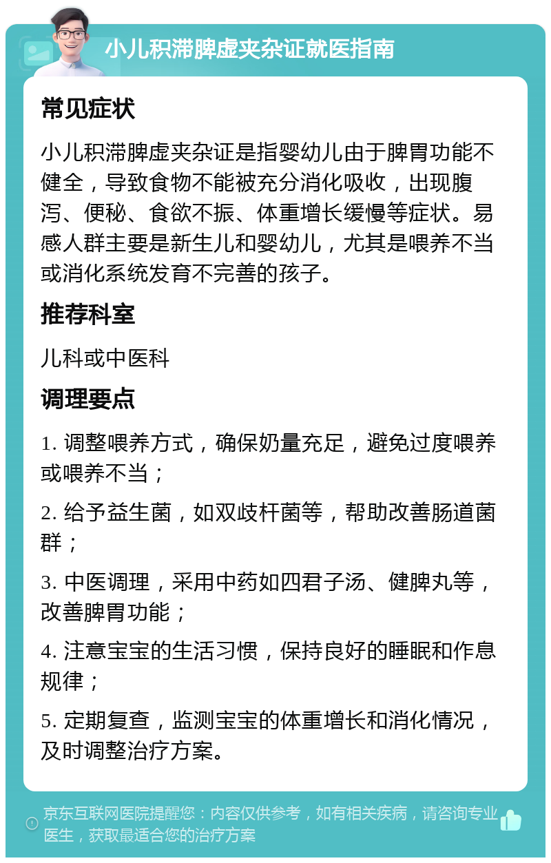 小儿积滞脾虚夹杂证就医指南 常见症状 小儿积滞脾虚夹杂证是指婴幼儿由于脾胃功能不健全，导致食物不能被充分消化吸收，出现腹泻、便秘、食欲不振、体重增长缓慢等症状。易感人群主要是新生儿和婴幼儿，尤其是喂养不当或消化系统发育不完善的孩子。 推荐科室 儿科或中医科 调理要点 1. 调整喂养方式，确保奶量充足，避免过度喂养或喂养不当； 2. 给予益生菌，如双歧杆菌等，帮助改善肠道菌群； 3. 中医调理，采用中药如四君子汤、健脾丸等，改善脾胃功能； 4. 注意宝宝的生活习惯，保持良好的睡眠和作息规律； 5. 定期复查，监测宝宝的体重增长和消化情况，及时调整治疗方案。