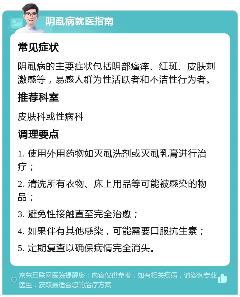 阴虱病就医指南 常见症状 阴虱病的主要症状包括阴部瘙痒、红斑、皮肤刺激感等，易感人群为性活跃者和不洁性行为者。 推荐科室 皮肤科或性病科 调理要点 1. 使用外用药物如灭虱洗剂或灭虱乳膏进行治疗； 2. 清洗所有衣物、床上用品等可能被感染的物品； 3. 避免性接触直至完全治愈； 4. 如果伴有其他感染，可能需要口服抗生素； 5. 定期复查以确保病情完全消失。