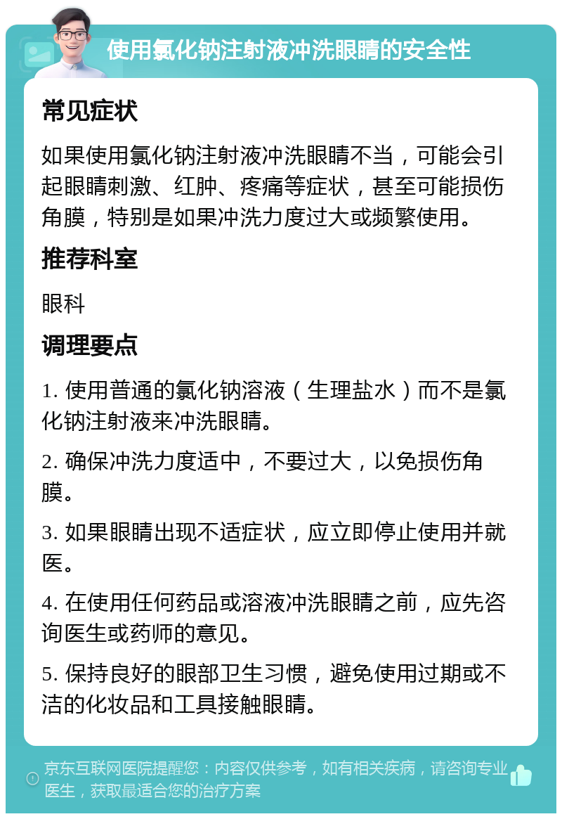 使用氯化钠注射液冲洗眼睛的安全性 常见症状 如果使用氯化钠注射液冲洗眼睛不当，可能会引起眼睛刺激、红肿、疼痛等症状，甚至可能损伤角膜，特别是如果冲洗力度过大或频繁使用。 推荐科室 眼科 调理要点 1. 使用普通的氯化钠溶液（生理盐水）而不是氯化钠注射液来冲洗眼睛。 2. 确保冲洗力度适中，不要过大，以免损伤角膜。 3. 如果眼睛出现不适症状，应立即停止使用并就医。 4. 在使用任何药品或溶液冲洗眼睛之前，应先咨询医生或药师的意见。 5. 保持良好的眼部卫生习惯，避免使用过期或不洁的化妆品和工具接触眼睛。