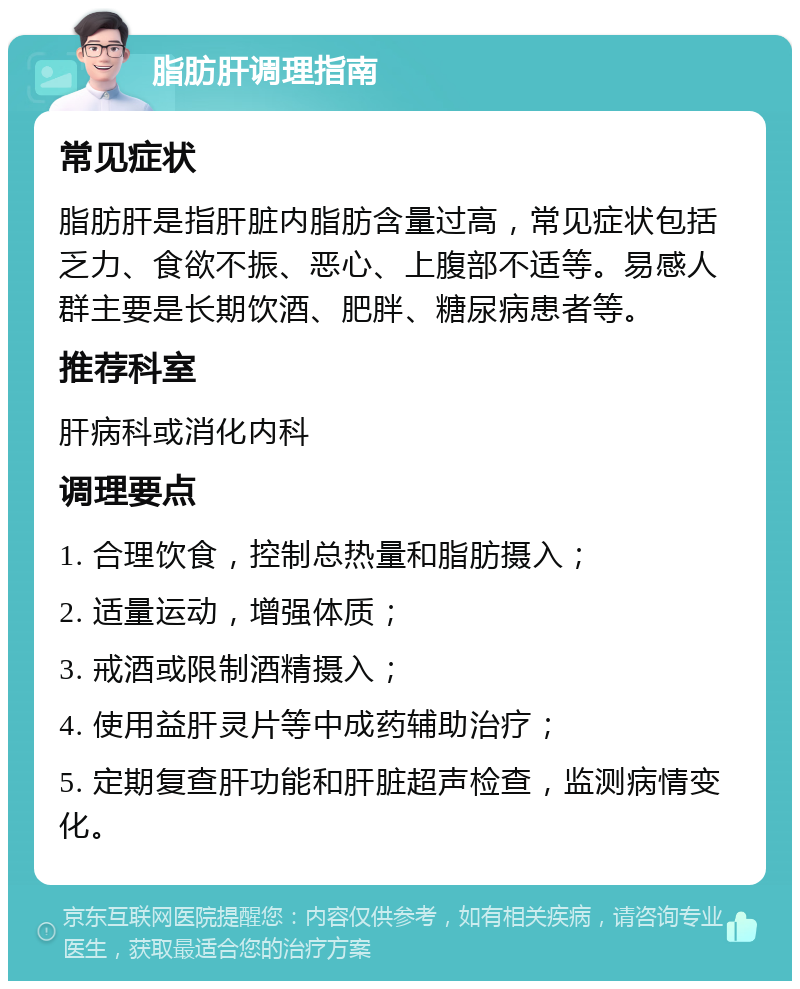 脂肪肝调理指南 常见症状 脂肪肝是指肝脏内脂肪含量过高，常见症状包括乏力、食欲不振、恶心、上腹部不适等。易感人群主要是长期饮酒、肥胖、糖尿病患者等。 推荐科室 肝病科或消化内科 调理要点 1. 合理饮食，控制总热量和脂肪摄入； 2. 适量运动，增强体质； 3. 戒酒或限制酒精摄入； 4. 使用益肝灵片等中成药辅助治疗； 5. 定期复查肝功能和肝脏超声检查，监测病情变化。