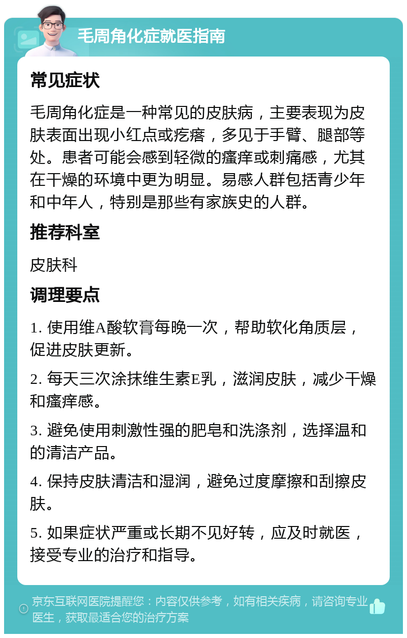 毛周角化症就医指南 常见症状 毛周角化症是一种常见的皮肤病，主要表现为皮肤表面出现小红点或疙瘩，多见于手臂、腿部等处。患者可能会感到轻微的瘙痒或刺痛感，尤其在干燥的环境中更为明显。易感人群包括青少年和中年人，特别是那些有家族史的人群。 推荐科室 皮肤科 调理要点 1. 使用维A酸软膏每晚一次，帮助软化角质层，促进皮肤更新。 2. 每天三次涂抹维生素E乳，滋润皮肤，减少干燥和瘙痒感。 3. 避免使用刺激性强的肥皂和洗涤剂，选择温和的清洁产品。 4. 保持皮肤清洁和湿润，避免过度摩擦和刮擦皮肤。 5. 如果症状严重或长期不见好转，应及时就医，接受专业的治疗和指导。