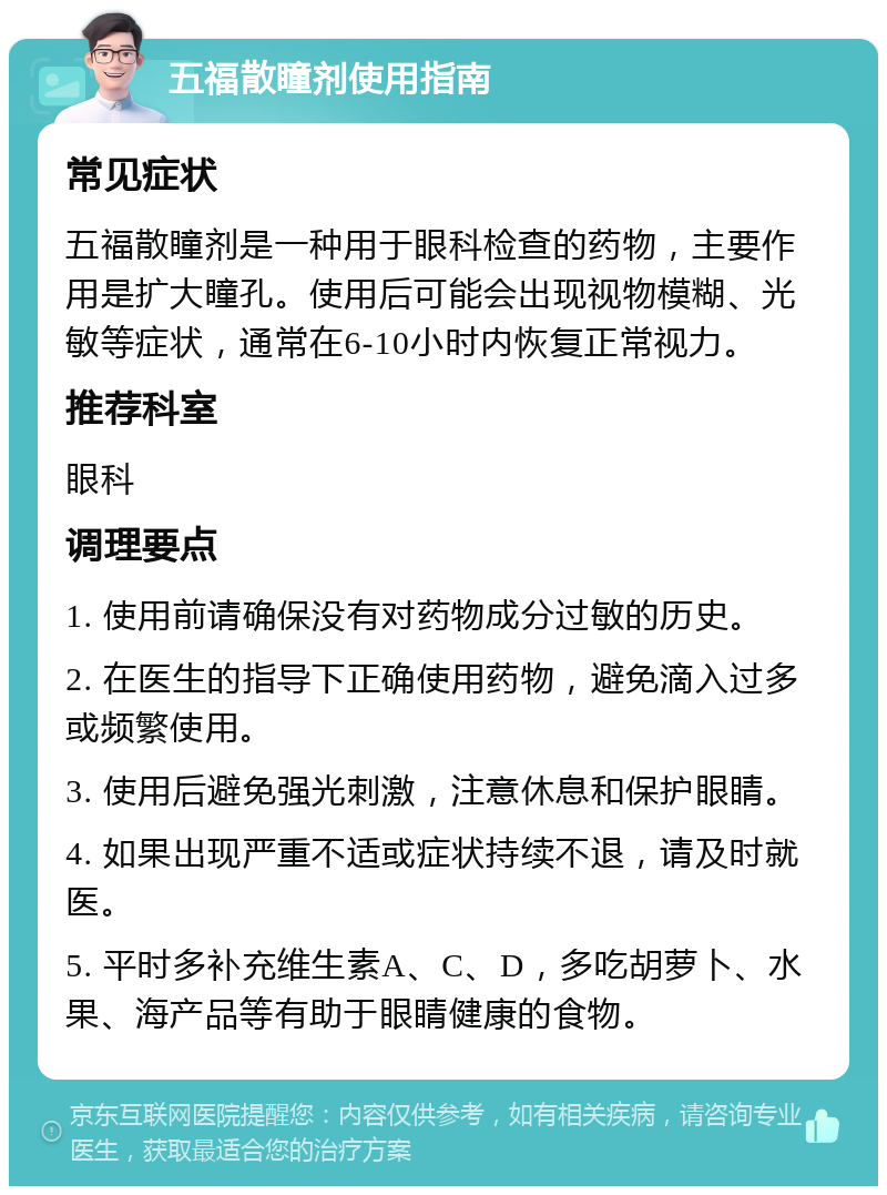 五福散瞳剂使用指南 常见症状 五福散瞳剂是一种用于眼科检查的药物，主要作用是扩大瞳孔。使用后可能会出现视物模糊、光敏等症状，通常在6-10小时内恢复正常视力。 推荐科室 眼科 调理要点 1. 使用前请确保没有对药物成分过敏的历史。 2. 在医生的指导下正确使用药物，避免滴入过多或频繁使用。 3. 使用后避免强光刺激，注意休息和保护眼睛。 4. 如果出现严重不适或症状持续不退，请及时就医。 5. 平时多补充维生素A、C、D，多吃胡萝卜、水果、海产品等有助于眼睛健康的食物。