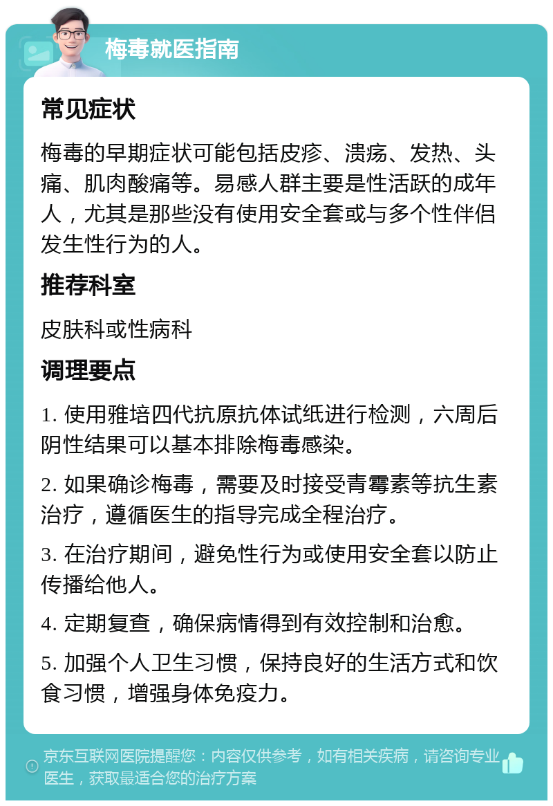 梅毒就医指南 常见症状 梅毒的早期症状可能包括皮疹、溃疡、发热、头痛、肌肉酸痛等。易感人群主要是性活跃的成年人，尤其是那些没有使用安全套或与多个性伴侣发生性行为的人。 推荐科室 皮肤科或性病科 调理要点 1. 使用雅培四代抗原抗体试纸进行检测，六周后阴性结果可以基本排除梅毒感染。 2. 如果确诊梅毒，需要及时接受青霉素等抗生素治疗，遵循医生的指导完成全程治疗。 3. 在治疗期间，避免性行为或使用安全套以防止传播给他人。 4. 定期复查，确保病情得到有效控制和治愈。 5. 加强个人卫生习惯，保持良好的生活方式和饮食习惯，增强身体免疫力。